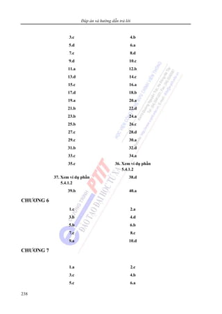 Đáp án và hướng dẫn trả lời
238
3.c 4.b
5.d 6.a
7.c 8.d
9.d 10.c
11.a 12.b
13.d 14.c
15.c 16.a
17.d 18.b
19.a 20.a
21.b 22.d
23.b 24.a
25.b 26.c
27.c 28.d
29.c 30.a
31.b 32.d
33.c 34.a
35.c 36. Xem ví dụ phần
5.4.1.2
37. Xem ví dụ phần
5.4.1.2
38.d
39.b 40.a
CHƯƠNG 6
1.c 2.a
3.b 4.d
5.b 6.b
7.c 8.c
9.a 10.d
CHƯƠNG 7
1.a 2.c
3.c 4.b
5.c 6.a
 