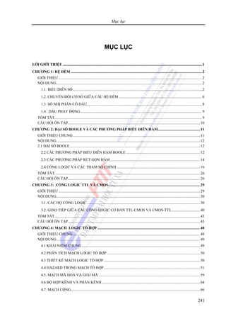 Mục lục
241
MỤC LỤC
LỜI GIỚI THIỆU .................................................................................................................................................1
CHƯƠNG 1: HỆ ĐẾM .........................................................................................................................................2
GIỚI THIỆU......................................................................................................................................................2
NỘI DUNG........................................................................................................................................................2
1.1. BIỂU DIỄN SỐ.......................................................................................................................................2
1.2. CHUYỂN ĐỔI CƠ SỐ GIỮA CÁC HỆ ĐẾM .......................................................................................6
1.3 SỐ NHỊ PHÂN CÓ DẤU........................................................................................................................8
1.4. DẤU PHẨY ĐỘNG...............................................................................................................................9
TÓM TẮT..........................................................................................................................................................9
CÂU HỎI ÔN TẬP..........................................................................................................................................10
CHƯƠNG 2: ĐẠI SỐ BOOLE VÀ CÁC PHƯƠNG PHÁP BIỂU DIỄN HÀM............................................11
GIỚI THIỆU CHUNG.....................................................................................................................................11
NỘI DUNG......................................................................................................................................................12
2.1 ĐẠI SỐ BOOLE........................................................................................................................................12
2.2 CÁC PHƯƠNG PHÁP BIỂU DIỄN HÀM BOOLE .............................................................................12
2.3 CÁC PHƯƠNG PHÁP RÚT GỌN HÀM..............................................................................................14
2.4 CỔNG LOGIC VÀ CÁC THAM SỐ CHÍNH .......................................................................................16
TÓM TẮT........................................................................................................................................................26
CÂU HỎI ÔN TẬP..........................................................................................................................................26
CHƯƠNG 3: CỔNG LOGIC TTL VÀ CMOS................................................................................................ 29
GIỚI THIỆU....................................................................................................................................................29
NỘI DUNG......................................................................................................................................................30
3.1. CÁC HỌ CỔNG LOGIC ......................................................................................................................30
3.2. GIAO TIẾP GIỮA CÁC CỔNG LOGIC CƠ BẢN TTL-CMOS VÀ CMOS-TTL..............................40
TÓM TẮT........................................................................................................................................................43
CÂU HỎI ÔN TẬP..........................................................................................................................................43
CHƯƠNG 4: MẠCH LOGIC TỔ HỢP ...........................................................................................................48
GIỚI THIỆU CHUNG.....................................................................................................................................48
NỘI DUNG......................................................................................................................................................49
4.1 KHÁI NIỆM CHUNG............................................................................................................................49
4.2 PHÂN TÍCH MẠCH LOGIC TỔ HỢP .................................................................................................50
4.3 THIẾT KẾ MẠCH LOGIC TỔ HỢP.....................................................................................................50
4.4 HAZARD TRONG MẠCH TỔ HỢP ....................................................................................................51
4.5. MẠCH MÃ HOÁ VÀ GIẢI MÃ ..........................................................................................................59
4.6 BỘ HỢP KÊNH VÀ PHÂN KÊNH.......................................................................................................64
4.7. MẠCH CỘNG.......................................................................................................................................66
 