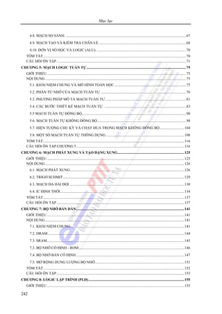 Mục lục
242
4.8. MẠCH SO SÁNH. ................................................................................................................................67
4.9. MẠCH TẠO VÀ KIỂM TRA CHẴN LẺ.............................................................................................68
4.10. ĐƠN VỊ SỐ HỌC VÀ LOGIC (ALU). ...............................................................................................70
TÓM TẮT........................................................................................................................................................70
CÂU HỎI ÔN TẬP..........................................................................................................................................71
CHƯƠNG 5: MẠCH LOGIC TUẦN TỰ..........................................................................................................75
GIỚI THIỆU. ...................................................................................................................................................75
NỘI DUNG......................................................................................................................................................75
5.1. KHÁI NIỆM CHUNG VÀ MÔ HÌNH TOÁN HỌC ............................................................................75
5.2. PHẦN TỬ NHỚ CỦA MẠCH TUẦN TỰ ...........................................................................................76
5.3. PHƯƠNG PHÁP MÔ TẢ MẠCH TUẦN TỰ......................................................................................81
5.4. CÁC BƯỚC THIẾT KẾ MẠCH TUẦN TỰ. .......................................................................................83
5.5 MẠCH TUẦN TỰ ĐỒNG BỘ...............................................................................................................90
5.6. MẠCH TUẦN TỰ KHÔNG ĐỒNG BỘ ..............................................................................................98
5.7. HIỆN TƯỢNG CHU KỲ VÀ CHẠY ĐUA TRONG MẠCH KHÔNG ĐỒNG BỘ..........................104
5.8. MỘT SỐ MẠCH TUẦN TỰ THÔNG DỤNG ...................................................................................108
TÓM TẮT......................................................................................................................................................116
CÂU HỎI ÔN TẬP CHƯƠNG 5...................................................................................................................116
CHƯƠNG 6: MẠCH PHÁT XUNG VÀ TẠO DẠNG XUNG.......................................................................125
GIỚI THIỆU ..................................................................................................................................................125
NỘI DUNG....................................................................................................................................................126
6.1. MẠCH PHÁT XUNG .........................................................................................................................126
6.2. TRIGƠ SCHMIT.................................................................................................................................129
6.3. MẠCH ĐA HÀI ĐỢI ..........................................................................................................................130
6.4. IC ĐỊNH THỜI....................................................................................................................................134
TÓM TẮT......................................................................................................................................................137
CÂU HỎI ÔN TẬP........................................................................................................................................137
CHƯƠNG 7: BỘ NHỚ BÁN DẪN...................................................................................................................141
GIỚI THIỆU ..................................................................................................................................................141
NỘI DUNG....................................................................................................................................................141
7.1. KHÁI NIỆM CHUNG.........................................................................................................................141
7.2. DRAM.................................................................................................................................................144
7.3. SRAM..................................................................................................................................................145
7.3. BỘ NHỚ CỐ ĐỊNH - ROM................................................................................................................146
7.4. BỘ NHỚ BÁN CỐ ĐỊNH...................................................................................................................147
7.5. MỞ RỘNG DUNG LƯỢNG BỘ NHỚ...............................................................................................151
TÓM TẮT......................................................................................................................................................152
CÂU HỎI ÔN TẬP........................................................................................................................................153
CHƯƠNG 8: LOGIC LẬP TRÌNH (PLD)......................................................................................................155
GIỚI THIỆU ..................................................................................................................................................155
 