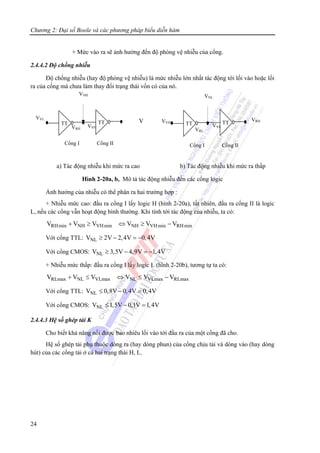 Chương 2: Đại số Boole và các phương pháp biểu diễn hàm
24
+ Mức vào ra sẽ ảnh hưởng đến độ phòng vệ nhiễu của cổng.
2.4.4.2 Độ chống nhiễu
Độ chống nhiễu (hay độ phòng vệ nhiễu) là mức nhiễu lớn nhất tác động tới lối vào hoặc lối
ra của cổng mà chưa làm thay đổi trạng thái vốn có của nó.
a) Tác động nhiễu khi mức ra cao b) Tác động nhiễu khi mức ra thấp
Hình 2-20a, b, Mô tả tác động nhiễu đến các cổng logic
Ảnh hưởng của nhiễu có thể phân ra hai trường hợp :
+ Nhiễu mức cao: đầu ra cổng I lấy logic H (hình 2-20a), tất nhiên, đầu ra cổng II là logic
L, nếu các cổng vẫn hoạt động bình thường. Khi tính tới tác động của nhiễu, ta có:
RHmin NH VHmin NH VHmin RHminV V V V V V+ ≥ ⇔ ≥ −
Với cổng TTL: NLV 2V 2,4V 0,4V≥ − = −
Với cổng CMOS: NLV 3,5V 4,9V 1,4V≥ − = −
+ Nhiễu mức thấp: đầu ra cổng I lấy logic L (hình 2-20b), tương tự ta có:
RLmax NL VLmax NL VLmax RLmaxV V V V V V+ ≤ ⇔ ≤ −
Với cổng TTL: NLV 0,8V 0,4V 0,4V≤ − =
Với cổng CMOS: NLV 1,5V 0,1V 1,4V≤ − =
2.4.4.3 Hệ số ghép tải K
Cho biết khả năng nối được bao nhiêu lối vào tới đầu ra của một cổng đã cho.
Hệ số ghép tải phụ thuộc dòng ra (hay dòng phun) của cổng chịu tải và dòng vào (hay dòng
hút) của các cổng tải ở cả hai trạng thái H, L.
VTT TT
Cổng I Cổng II
VRH
VVL
VVH
VNH
TT TT
Cổng I Cổng II
VVH
VRH
VRL
VVL
VNL
 