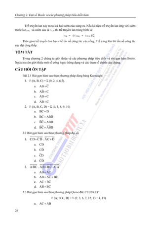 Chương 2: Đại số Boole và các phương pháp biểu diễn hàm
26
Trễ truyền lan xảy ra tại cả hai sườn của xung ra. Nếu kí hiệu trễ truyền lan ứng với sườn
trước là tTHL và sườn sau là tTLH thì trễ truyền lan trung bình là:
tTtb = ( t THL + t TLH )/2
Thời gian trễ truyền lan hạn chế tần số công tác của cổng. Trễ càng lớn thì tần số công tác
cực đại càng thấp.
TÓM TẮT
Trong chương 2 chúng ta giới thiệu về các phương pháp biểu diễn và rút gọn hàm Boole.
Ngoài ra còn giới thiệu một số cổng logic thông dụng và các tham số chính của chúng.
CÂU HỎI ÔN TẬP
Bài 2.1 Rút gọn hàm sau theo phương pháp dùng bảng Karnaugh:
1. F (A, B, C) = Σ (0, 2, 4, 6,7).
a. AB C+
b. AB C+
c. AB C+
d. AB C+
2. F (A, B, C, D) = Σ (0, 1, 8, 9, 10)
a. BC D+
b. BC ABD+
c. BC ABD+
d. BC ABD+
2.2 Rút gọn hàm sau theo phương pháp đại số
1. CD CD . AC D+ +
a. CD
b. CD
c. CD
d. CD
2. ABC . AB BC CA+ +
a. AB AC+
b. AB AC BC+ +
c. AC BC+
d. AB BC+
2.3 Rút gọn hàm sau theo phương pháp Quine-Mc.CLUSKEY:
F (A, B, C, D) = Σ (2, 3, 6, 7, 12, 13, 14, 15).
a. AC AB+
 