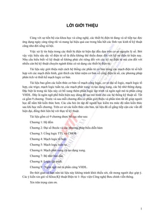 1
LỜI GIỚI THIỆU
Cùng với sự tiến bộ của khoa học và công nghệ, các thiết bị điện tử đang và sẽ tiếp tục đợc
ứng dụng ngày càng rộng rãi và mang lại hiệu quả cao trong hầu hết các lĩnh vực kinh tế kỹ thuật
cũng như đời sống xã hội.
Việc xử lý tín hiệu trong các thiết bị điện tử hiện đại đều dựa trên cơ sở nguyên lý số. Bởi
vậy việc hiểu sâu sắc về điện tử số là điều không thể thiếu được đối với kỹ sư điện tử hiện nay.
Nhu cầu hiểu biết về kỹ thuật số không phải chỉ riêng đối với các kỹ sư điện tử mà còn đối với
nhiều cán bộ kỹ thuật chuyên ngành khác có sử dụng các thiết bị điện tử.
Tài liệu này giới thiệu một cách hệ thống các phần tử cơ bản trong các mạch điện tử số kết
hợp với các mạch điển hình, giải thích các khái niệm cơ bản về cổng điện tử số, các phương pháp
phân tích và thiết kế mạch logic cơ bản.
Tài liệu bao gồm các kiến thức cơ bản về mạch cổng logic, cơ sở đại số logic, mạch logic tổ
hợp, các trigơ, mạch logic tuần tự, các mạch phát xung và tạo dạng xung, các bộ nhớ thông dụng.
Đặc biệt là trong tài liệu này có bổ xung thêm phần logic lập trình và ngôn ngữ mô tả phần cứng
VHDL. Đây là ngôn ngữ phổ biến hiện nay dùng để tạo mô hình cho các hệ thống kỹ thuật số. Tất
cả gồm 9 chương. Trước và sau mỗi chương đều có phần giới thiệu và phần tóm tắt để giúp người
học dễ nắm bắt kiến thức hơn. Các câu hỏi ôn tập để người học kiểm tra mức độ nắm kiến thức
sau khi học mỗi chương. Trên cơ sở các kiến thức căn bản, tài liệu đã cố gắng tiếp cận các vấn đề
hiện đại, đồng thời liên hệ với thực tế kỹ thuật.
Tài liệu gồm có 9 chương được bố cục như sau:
Chương 1: Hệ đếm
Chương 2: Đại số Boole và các phương pháp biểu diễn hàm
Chương 3: Cổng logic TTL và CMOS
Chương 4: Mạch logic tổ hợp.
Chương 5: Mạch logic tuần tự.
Chương 6: Mạch phát xung và tạo dạng xung.
Chương 7: Bộ nhớ bán dẫn.
Chương 8: Logic lập trình.
Chương 9 : Ngôn ngữ mô tả phần cứng VHDL.
Do thời gian có hạn nên tài liệu này không tránh khỏi thiếu sót, rất mong người đọc góp ý.
Các ý kiến xin gửi về Khoa Kỹ thuật Điện tử 1- Học viện Công nghệ Bưu chính viễn thông.
Xin trân trọng cảm ơn.
 
