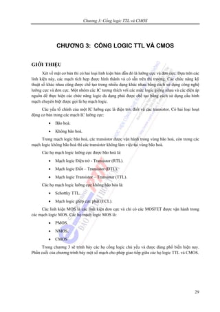 Chương 3: Cổng logic TTL và CMOS
29
CHƯƠNG 3: CỔNG LOGIC TTL VÀ CMOS
GIỚI THIỆU
Xét về mặt cơ bản thì có hai loại linh kiện bán dẫn đó là lưỡng cực và đơn cực. Dựa trên các
linh kiện này, các mạch tích hợp được hình thành và có sẵn trên thị trường. Các chức năng kỹ
thuật số khác nhau cũng được chế tạo trong nhiều dạng khác nhau bằng cách sử dụng công nghệ
lưỡng cực và đơn cực. Một nhóm các IC tương thích với các mức logic giống nhau và các điện áp
nguồn để thực hiện các chức năng logic đa dạng phải được chế tạo bằng cách sử dụng cấu hình
mạch chuyên biệt được gọi là họ mạch logic.
Các yếu tố chính của một IC lưỡng cực là điện trở, điốt và các transistor. Có hai loại hoạt
động cơ bản trong các mạch IC lưỡng cực:
• Bão hoà.
• Không bão hoà.
Trong mạch logic bão hoà, các transistor được vận hành trong vùng bão hoà, còn trong các
mạch logic không bão hoà thì các transistor không làm việc tại vùng bão hoà.
Các họ mạch logic lưỡng cực được bão hoà là:
• Mạch logic Điện trở - Transistor (RTL).
• Mạch logic Điốt – Transistor (DTL).
• Mạch logic Transistor – Transistor (TTL).
Các họ mạch logic lưỡng cực không bão hòa là:
• Schottky TTL.
• Mạch logic ghép cực phát (ECL).
Các linh kiện MOS là các linh kiện đơn cực và chỉ có các MOSFET được vận hành trong
các mạch logic MOS. Các họ mạch logic MOS là:
• PMOS.
• NMOS.
• CMOS
Trong chương 3 sẽ trình bày các họ cổng logic chủ yếu và được dùng phổ biến hiện nay.
Phần cuối của chương trình bày một số mạch cho phép giao tiếp giữa các họ logic TTL và CMOS.
 
