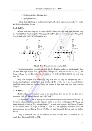Chương 3: Cổng logic TTL và CMOS
31
− Độ phòng vệ nhiễu thấp (VRL lớn) ;
− Hệ số ghép tải nhỏ.
Để cải thiện độ phòng vệ nhiễu ta có thể ghép nối tiếp ở mạch ra một diode. Tuy nhiên,
khi đó VRH cũng bị sụt đi 0,6V.
3.1.2. Họ DTL
Để thực hiện chức năng đảo, ta có thể đấu nối tiếp với các cổng DDL một transistor công
tác ở chế độ khoá. Mạch cổng như thế được gọi là họ DTL (Diode Transistor Logic). Ví dụ, hình
3-2a, b là các cổng NOT, NAND thuộc họ này.
Hình 3-2. Sơ đồ mạch điện của họ cổng TDL.
Trong hai trường hợp trên, nhờ các diode D2, D3 độ chống nhiễu trên lối vào của Q1 được
cải thiện. Mức logic thấp tại lối ra f giảm xuống khoảng 0,2 V ( bằng thế bão hoà UCE của Q1). Do
IRHmax và IRLmax của bán dẫn có thể lớn hơn nhiều so với diode nên hệ số ghép tải của cổng cũng
tăng lên.
Bằng cách tương tự, ta có thể thiết lập cổng NOR hoặc các cổng liên hợp phức tạp hơn. Vì
tải của các cổng là điện trở nên hệ số ghép tải (đặc biệt đối với NH) còn bị hạn chế, mặt khác trễ
truyền lan của họ cổng này còn lớn. Những tồn tại trên sẽ được khắc phục từng phần ở các họ
cổng sau.
3.1.3. Họ RTL
Họ RTL (Resistor Transistor Logic) là các cổng logic được cấu tạo bởi các điện trở và
transistor. Hình 3-3 là sơ đồ của một mạch NOT họ RTL.
Khi điện áp lối vào là 0 V, điện áp trên base của transistor sẽ âm nên transistor cấm như vậy
lối ra trên collector của transistor sẽ ở mức cao. Do lối ra này được nối lên nguồn +5 V thông qua
diode D nên giá trị điện áp lối ra lúc này khoảng 5,7 V, nhận mức logic cao. Khi điện áp lối vào là
5 V do hai điện trở lối vào có giá trị lần lượt là 1 k và 10 k, nên điện áp tại base sẽ đủ lớn để làm
transistor thông làm cho điện áp lối ra là 0 V. Như vậy logic lối ra sẽ là đảo của logic của tín hiệu
lối vào.
Tương tự như mạch hình 3-3, nếu một điện trở được nối thêm ở lối vào như hình 3-4 sau
mạch sẽ trở thành mạch NOR họ RTL.
5k
Q1
2k
f
+5V
D3D1
4k
+5V
D2
A
D4
B
5k
Q1
2k
f
+5V
D3D1
4k
+5V
D2
A
a) b)
 