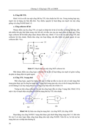 Chương 3: Cổng logic TTL và CMOS
34
b. Cổng OR TTL
Hình 3-6 là sơ đồ của một cổng OR họ TTL tiêu chuẩn hai lối vào. Trong trường hợp này,
mạch vào sử dụng các bán dẫn đơn. Tuy nhiên, nguyên lý hoạt động của mạch vào này cũng
giống với cổng NAND hình 3-5.
c. Cổng collector để hở
Nhược điểm của họ cổng TTL có mạch ra khép kín là hệ số tải đầu ra không thể thay đổi,
nên nhiều khi gây khó khăn trong việc kết nối với đầu vào của các mạch điện tử tầng sau. Cổng
logic collector để hở khắc phục được nhược điểm này. Hình 3-7 là sơ đồ của một cổng TTL đảo
collector hở tiêu chuẩn. Muốn đưa cổng vào hoạt động, cần đấu thêm trở gánh ngoài, từ cực
collector đến +Vcc.
Hình 3-7. Mạch điện của một cổng NOT collector hở.
Một nhược điểm của cổng logic collector hở là tần số hoạt động của mạch sẽ giảm xuống
do phải sử dụng điện trở gánh ngoài.
d. Cổng TTL 3 trạng thái
Một cổng logic, ngoài hai trạng thái cao và thấp tại đầu ra của nó còn có một trạng thái
trung gian được gọi là cổng ba trạng thái. Trạng thái trung gian này còn có tên là trạng thái đầu ra
có trở kháng Z cao hay trạng thái treo. Cổng có ký hiệu như chỉ ở hình 3-8.
Tương tự như cổng collector hở, các họ cổng logic đều có cổng 3 trạng thái. Hình 3-8 là
một ví dụ về mạch điện của cổng NAND ba trạng thái họ TTL tiêu chuẩn .
Hình 3-8. Ký hiệu của cổng ba trạng thái : (a) cổng NOT; (b) cổng AND.
Hoạt động của cổng NAND 3 trạng thái được giải thích bằng bảng trạng thái 3-3. Khi trên
lối vào E có mức logic thấp, cổng hoạt động như một cổng NAND. Trên lối ra f sẽ tồn tại hai
trạng thái cao và thấp như thường lệ.
Q3 f
D1
R1
4kΩ
Q1A
+5V
Q2
R2
1,6kΩ
R3
1,6kΩ
A f≡
A
E
F
(a)
A
E
F
B
(b)
 