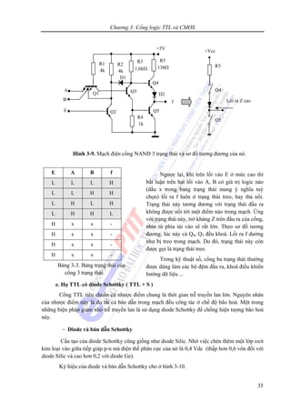 Chương 3: Cổng logic TTL và CMOS
35
Hình 3-9. Mạch điện cổng NAND 3 trạng thái và sơ đồ tương đương của nó.
Ngược lại, khi trên lối vào E ở mức cao thì
bất luận trên hai lối vào A, B có giá trị logic nào
(dấu x trong bảng trạng thái mang ý nghĩa tuỳ
chọn) lối ra f luôn ở trạng thái treo, hay thả nổi.
Trạng thái này tương đương với trạng thái đầu ra
không được nối tới một điểm nào trong mạch. Ứng
với trạng thái này, trở kháng Z trên đầu ra của cổng,
nhìn từ phía tải vào sẽ rất lớn. Theo sơ đồ tương
đương, lúc này cả Q4, Q5 đều khoá. Lối ra f dường
như bị treo trong mạch. Do đó, trạng thái này còn
được gọi là trạng thái treo.
Trong kỹ thuật số, cổng ba trạng thái thường
được dùng làm các bộ đệm đầu ra, khoá điều khiển
hướng dữ liệu ...
e. Họ TTL có diode Schottky ( TTL + S )
Cổng TTL tiêu chuẩn có nhược điểm chung là thời gian trễ truyền lan lớn. Nguyên nhân
của nhược điểm này là do tất cả bán dẫn trong mạch đều công tác ở chế độ bão hoà. Một trong
những biện pháp giảm nhỏ trễ truyền lan là sử dụng diode Schottky để chống hiện tượng bão hoà
này.
− Diode và bán dẫn Schottky
Cấu tạo của diode Schottky cũng giống như diode Silic. Nhờ việc chèn thêm một lớp oxit
kim loại vào giữa tiếp giáp p-n mà điện thế phân cực của nó là 0,4 Vdc (thấp hơn 0,6 vôn đối với
diode Silic và cao hơn 0,2 với diode Ge).
Ký hiệu của diode và bán dẫn Schottky cho ở hình 3-10.
+5V
Q3
R3
1,6kΩ
Q5
D2
f
Q4
R5
130Ω
R4
1k
D1
A
R1
4k
Q1
R2
4k
Q2E
+Vcc
R5
Q4
Q5
Lối ra Z caoB
E A B f
L L L H
L L H H
L H L H
L H H L
H x x -
H x x -
H x x -
H x x -
Bảng 3-3. Bảng trạng thái của
cổng 3 trạng thái.
 