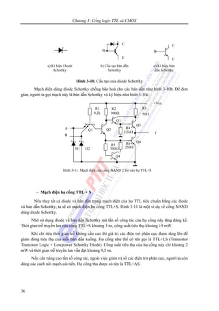 Chương 3: Cổng logic TTL và CMOS
36
Hình 3-10. Cấu tạo của diode Schottky
Mạch điện dùng diode Schottky chống bão hoà cho các bán dẫn như hình 3-10b. Để đơn
giản, người ta gọi mạch này là bán dẫn Schottky và ký hiệu như hình 3-10c.
− Mạch điện họ cổng TTL + S
Nếu thay tất cả diode và bán dẫn trong mạch điện của họ TTL tiêu chuẩn bằng các diode
và bán dẫn Schottky, ta sẽ có mạch điện họ cổng TTL+S. Hình 3-11 là một ví dụ về cổng NAND
dùng diode Schottky.
Nhờ sử dụng diode và bán dẫn Schottky mà tần số công tác của họ cổng này tăng đáng kể.
Thời gian trễ truyền lan của cổng TTL+S khoảng 3 ns, công suất tiêu thụ khoảng 19 mW.
Khi chỉ tiêu thời gian trễ không cần cao thì giá trị các điện trở phân cực được tăng lên để
giảm dòng tiêu thụ của mỗi bán dẫn xuống. Họ cổng như thế có tên gọi là TTL+LS (Transistor
Transistor Logic + Lowpower Schottky Diode). Công suất tiêu thụ của họ cổng này chỉ khoảng 2
mW và thời gian trễ truyền lan vẫn đạt khoảng 9,5 ns.
Nếu cần nâng cao tần số công tác, ngoài việc giảm trị số các điện trở phân cực, người ta còn
dùng các cách nối mạch cải tiến. Họ cổng thu được có tên là TTL+AS.
C
B
E
C
B
E
a) Kí hiệu Diode
Schottky
b) Cấu tạo bán dẫn
Schottky
c) Kí hiệu bán
dẫn Schottky
R3
50Ω
R2
900Ω
Q3
+Vcc
500Ω
R6
250Ω
R5
Q4
B
A
R1
8,2k
Q1
D1 D2
Q2
Q6
R4
3,5kΩ
Q5
f
Hình 3-11. Mạch điện của cổng NAND 2 lối vào họ TTL+S
 