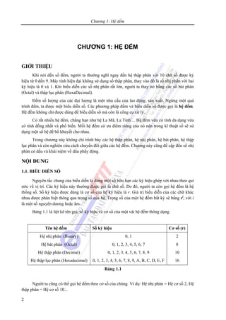 Chương 1: Hệ đếm
2
CHƯƠNG 1: HỆ ĐẾM
GIỚI THIỆU
Khi nói đến số đếm, người ta thường nghĩ ngay đến hệ thập phân với 10 chữ số được ký
hiệu từ 0 đến 9. Máy tính hiện đại không sử dụng số thập phân, thay vào đó là số nhị phân với hai
ký hiệu là 0 và 1. Khi biểu diễn các số nhị phân rất lớn, người ta thay nó bằng các số bát phân
(Octal) và thập lục phân (HexaDecimal).
Đếm số lượng của các đại lượng là một nhu cầu của lao động, sản xuất. Ngừng một quá
trình đếm, ta được một biểu diễn số. Các phương pháp đếm và biểu diễn số được gọi là hệ đếm.
Hệ đếm không chỉ được dùng để biểu diễn số mà còn là công cụ xử lý.
Có rất nhiều hệ đếm, chẳng hạn như hệ La Mã, La Tinh ... Hệ đếm vừa có tính đa dạng vừa
có tính đồng nhất và phổ biến. Mỗi hệ đếm có ưu điểm riêng của nó nên trong kĩ thuật số sẽ sử
dụng một số hệ để bổ khuyết cho nhau.
Trong chương này không chỉ trình bày các hệ thập phân, hệ nhị phân, hệ bát phân, hệ thập
lục phân và còn nghiên cứu cách chuyển đổi giữa các hệ đếm. Chương này cũng đề cập đến số nhị
phân có dấu và khái niệm về dấu phẩy động.
NỘI DUNG
1.1. BIỂU DIỄN SỐ
Nguyên tắc chung của biểu diễn là dùng một số hữu hạn các ký hiệu ghép với nhau theo qui
ước về vị trí. Các ký hiệu này thường được gọi là chữ số. Do đó, người ta còn gọi hệ đếm là hệ
thống số. Số ký hiệu được dùng là cơ số của hệ ký hiệu là r. Giá trị biểu diễn của các chữ khác
nhau được phân biệt thông qua trọng số của hệ. Trọng số của một hệ đếm bất kỳ sẽ bằng ri
, với i
là một số nguyên dương hoặc âm.
Bảng 1.1 là liệt kê tên gọi, số ký hiệu và cơ số của một vài hệ đếm thông dụng.
Tên hệ đếm Số ký hiệu Cơ số (r)
Hệ nhị phân (Binary)
Hệ bát phân (Octal)
Hệ thập phân (Decimal)
Hệ thập lục phân (Hexadecimal)
0, 1
0, 1, 2, 3, 4, 5, 6, 7
0, 1, 2, 3, 4, 5, 6, 7, 8, 9
0, 1, 2, 3, 4, 5, 6, 7, 8, 9, A, B, C, D, E, F
2
8
10
16
Bảng 1.1
Người ta cũng có thể gọi hệ đếm theo cơ số của chúng. Ví dụ: Hệ nhị phân = Hệ cơ số 2, Hệ
thập phân = Hệ cơ số 10...
 