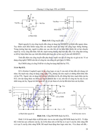 Chương 3: Cổng logic TTL và CMOS
39
- 1,75 V
- 0,9 V
- 1,4 V - 1,2 V Vào
Ra
a) Mạch điện nguyên lý b) Đồ thị mức vào/ra
Lối
vào
-Vcc = - 5V
A
Lối ra NOR
Lối ra OR
R5
Q3
R3
Q4
RE
R6
Q5
R4
Q2
R2
Q1
R1
-1,29
R9
D1
D2
Q6
R7
R8
+Vcc
Q8
Q7
B
D
C
Hình 3-15. Cổng truyền dẫn.
Mạch nguyên lý của cổng truyền dẫn cũng sử dụng hai MOSFET có kênh dẫn ngược nhau.
Tuy nhiên cách điều khiển trạng thái các chuyển mạch lại khác với cổng logic thông thường.
Trong trường hợp này, người ta phân cực sao cho khi có tín hiệu điều khiển thì cả hai chuyển
mạch Q1 và Q2 cùng dẫn điện. Khi đó, mạch tương đương như một dây dẫn. Các cổng đảo (trong
sơ đồ ký hiệu) đảm bảo cực tính điều khiển phù hợp cho cả hai cực G của mỗi MOSFET.
Tính dẫn điện của cổng truyền dẫn phụ thuộc mạnh vào tần số công tác và giá trị tải. Vì sử
dụng công nghệ CMOS nên tần số công tác của cổng chỉ giới hạn ở 6 MHz.
Họ CMOS cũng có cổng D để hở và cổng ba trạng thái như họ TTL.
3.1.6- Họ ECL
ECL (Emitter Coupled Logic) là họ cổng logic có cực E của một số bán dẫn nối chung với
nhau. Họ mạch này cũng sử dụng công nghệ TTL, nhưng cấu trúc mạch có những điểm khác hẳn
với họ TTL. Ngoài việc sử dụng hồi tiếp âm trên điện trở RE để chống bão hoà, mạch điện của họ
ECL còn tận dụng được ưu điểm của mạch khuếch đại vi sai, nên tần số công tác họ này là cao
nhất trong các họ. Ngoại trừ thời gian trễ, tất cả các tham số còn lại đều kém hơn các họ khác.
Hình 3-16. Cổng OR/NOR thuộc họ ECL.
Hình 3-16 là mạch điện và đồ thị mức vào ra của một cổng OR/NOR thuộc họ ECL. Vì điện
thế ở trên hai cực collector của Q4, Q5 là bù nhau nên có thể lấy ra ở cực E của Q7 chức năng OR
và ở cực E của Q8 chức năng NOR. Để mạch hoạt động theo logic mức âm, +Vcc được nối đất, -
Ra/Vào
S
G
D
+5V
Q1
Q2
Vào/Ra
S D
G
Ra/VàoVào/Rao
Điều khiển
a) Mạch điện b) Ký hiệu
 