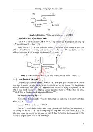 Chương 3: Cổng logic TTL và CMOS
41
Hình 3-18. Điều khiển TTL hở mạch Collector và tải CMOS
c. Bộ chuyển mức nguồn dùng CMOS.
Hình 3-19 là bộ chuyển mức CMOS 40109. Tầng lối vào của IC dùng điện áp cung cấp
+5V trong khi tầng lối ra dùng +12V.
Trong hình 3-19, IC TTL tiêu chuẩn điều khiển bộ chuyển mức nguồn, nó kéo IC TTL lên ít
nhất là +2,4V. Điện trở kéo lên tiếp tục đưa điện áp lên cao đến mức +5V, mức này đảm bảo chắc
chắn lối vào ở mức H. Lối ra của bộ chuyển mức nối với nguồn +12V.
Hình 3-19. Bộ chuyển mức CMOS cho phép sử dụng hai loại nguồn +5V và +12V.
3.2.2. Giao tiếp giữa CMOS và TTL
Để tạo ra được giao tiếp giữa họ CMOS và TTL thì ta phải quan tâm đến vấn đề chuyển
mức điện áp cho tới khi trạng thái lối ra của CMOS phù hợp với lối vào của TTL. Ta phải đảm
bảo chắc chắn lối ra ở trạng thái L của CMOS luôn luôn nhỏ hơn 0,8 V(đây là điện áp lối vào lớn
nhất ở trạng thái L của họ TTL). Điện áp lối ra ở trạng thái H của CMOS luôn luôn lớn hơn 2
V(đây là điện áp lối vào nhỏ nhất ở trạng thái H của họ TTL).
a. Cùng điện áp cung cấp +5V.
Theo số liệu kỹ thuật của IC 74Cxx thì trường hợp xấu nhất dòng lối ra của CMOS điều
khiển TTL là:
IOL MAX = 360μA ; IOH MAX = - 360μA
Điều này có nghĩa là điều khiển CMOS có thể cho nhận dòng là 360 μA khi ở trạng thái L,
đó là dòng vào đối với IC TTL loại Schottky công suất thấp. Mặt khác, điều khiển CMOS có thể
cho dòng nguồn 360 μA, nó lớn hơn mức cần thiết để điều khiển dòng vào ở trạng thái H. Như
vậy hệ số ghép tải giữa CMOS và 74LS là bằng 1.
+ 12V
Tải CMOS
TTL hở mạch
Collector
6,8k
+ 5V
+ 5V
Bộ chuyển mức
40109 Tải CMOSĐiều khiển
TTL
+ 12V
3,3k
 
