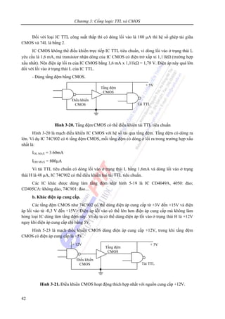 Chương 3: Cổng logic TTL và CMOS
42
Đối với loại IC TTL công suất thấp thì có dòng lối vào là 180 μA thì hệ số ghép tải giữa
CMOS và 74L là bằng 2.
IC CMOS không thể điều khiển trực tiếp IC TTL tiêu chuẩn, vì dòng lối vào ở trạng thái L
yêu cầu là 1,6 mA, mà transistor nhận dòng của IC CMOS có điện trở xấp xỉ 1,11kΩ (trường hợp
xấu nhất). Nên điện áp lối ra của IC CMOS bằng 1,6 mA x 1,11kΩ = 1,78 V. Điện áp này quá lớn
đối với lối vào ở trạng thái L của IC TTL.
- Dùng tầng đệm bằng CMOS.
Hình 3-20. Tầng đệm CMOS có thể điều khiển tải TTL tiêu chuẩn
Hình 3-20 là mạch điều khiển IC CMOS với hệ số tải qua tầng đệm. Tầng đệm có dòng ra
lớn. Ví dụ IC 74C902 có 6 tầng đệm CMOS, mỗi tầng đệm có dòng ở lối ra trong trường hợp xấu
nhất là:
IOL MAX = 3.60mA
IOH MAX = 800μA
Vì tải TTL tiêu chuẩn có dòng lối vào ở trạng thái L bằng 1,6mA và dòng lối vào ở trạng
thái H là 48 μA, IC 74C902 có thể điều khiển hai tải TTL tiêu chuẩn.
Các IC khác được dùng làm tầng đệm như hình 5-19 là IC CD4049A, 4050: đảo;
CD405CA: không đảo, 74C901: đảo…
b. Khác điện áp cung cấp.
Các tầng đệm CMOS như 74C902 có thể dùng điện áp cung cấp từ +3V đến +15V và điện
áp lối vào từ -0,3 V đến +15V> Điện áp lối vào có thể lớn hơn điện áp cung cấp mà không làm
hỏng loại IC dùng làm tầng đệm này. Ví dụ ta có thể dùng điện áp lối vào ở trạng thái H là +12V
ngay khi điện áp cung cấp chỉ bằng 5V.
Hình 5-23 là mạch điều khiển CMOS dùng điện áp cung cấp +12V, trong khi tầng đệm
CMOS có điện áp cung cấp là +5V.
Hình 3-21. Điều khiển CMOS hoạt động thích hợp nhất với nguồn cung cấp +12V.
+ 5V
Tầng đệm
CMOS
Tải TTL
Điều khiển
CMOS
+ 5V
Tầng đệm
CMOS
Tải TTL
Điều khiển
CMOS
+ 12V
 