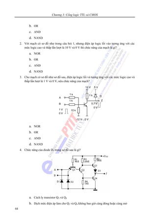 Chương 3: Cổng logic TTL và CMOS
44
b. OR
c. AND
d. NAND
2. Với mạch có sơ đồ như trong câu hỏi 1, nhưng điện áp logic lối vào tương ứng với các
mức logic cao và thấp lần lượt là 10 V và 0 V thì chức năng của mạch là gì?
a. NOR
b. OR
c. AND
d. NAND
3. Cho mạch có sơ đồ như sơ đồ sau, điện áp logic lối và tương ứng với các mức logic cao và
thấp lần lượt là 1 V và 0 V, nêu chức năng của mạch?
a. NOR
b. OR
c. AND
d. NAND
4. Chức năng của diode D3 trong sơ đồ sau là gì?
a. Cách ly transistor Q3 và Q4
b. Dịch mức điện áp làm cho Q3 và Q4 không bao giờ cùng đóng hoặc cùng mở
 