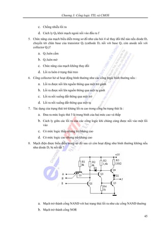 Chương 3: Cổng logic TTL và CMOS
45
c. Chống nhiễu lối ra
d. Cách ly Q4 khỏi mạch ngoài nối vào đầu ra f
5. Chức năng của mạch biểu diễn trong sơ đồ như câu hỏi 4 sẽ thay đổi thế nào nếu diode D3
chuyển tới chân base của transistor Q3 (cathode D3 nối với base Q3 còn anode nối với
collector Q2)?
a. Q3 luôn cấm
b. Q3 luôn mở
c. Chức năng của mạch không thay đổi
d. Lối ra luôn ở trạng thái treo
6. Cổng collector hở sẽ hoạt động bình thường như các cổng logic bình thường nếu :
a. Lối ra được nối lên nguồn thông qua một trở gánh
b. Lối ra được nối lên nguồn thông qua một tụ gánh
c. Lối ra nối xuống đất thông qua một trở
d. Lối ra nối xuống đất thông qua một tụ
7. Tác dụng của trạng thái trở kháng lối ra cao trong cổng ba trạng thái là :
a. Đưa ra mức logic thứ 3 là trung bình của hai mức cao và thấp
b. Cách ly giữa các lối ra của các cổng logic khi chúng cùng được nối vào một lối
vào
c. Có mức logic thấp nhưng trở kháng cao
d. Có mức logic cao nhưng trở kháng cao
8. Mạch điện được biểu diễn trong sơ đồ sau có còn hoạt động như bình thường không nếu
như diode D1 bị nối tắt ?
a. Mạch trở thành cổng NAND với hai trạng thái lối ra như các cổng NAND thường
b. Mạch trở thành cổng NOR
 