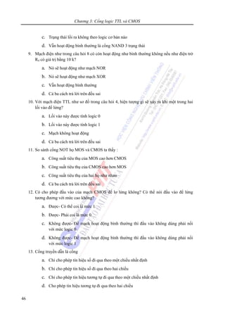 Chương 3: Cổng logic TTL và CMOS
46
c. Trạng thái lối ra không theo logic cơ bản nào
d. Vẫn hoạt động bình thường là cổng NAND 3 trạng thái
9. Mạch điện như trong câu hỏi 8 có còn hoạt động như bình thường không nếu như điện trở
R4 có giá trị bằng 10 k?
a. Nó sẽ hoạt động như mạch NOR
b. Nó sẽ hoạt động như mạch XOR
c. Vẫn hoạt động bình thường
d. Cả ba cách trả lời trên đều sai
10. Với mạch điện TTL như sơ đồ trong câu hỏi 4, hiện tượng gì sẽ xảy ra khi một trong hai
lối vào để lửng?
a. Lối vào này được tính logic 0
b. Lối vào này được tính logic 1
c. Mạch không hoạt động
d. Cả ba cách trả lời trên đều sai
11. So sánh cổng NOT họ MOS và CMOS ta thấy :
a. Công suất tiêu thụ của MOS cao hơn CMOS
b. Công suất tiêu thụ của CMOS cao hơn MOS
c. Công suất tiêu thụ của hai họ như nhau
d. Cả ba cách trả lời trên đều sai
12. Có cho phép đầu vào của mạch CMOS để lơ lửng không? Có thể nói đầu vào để lửng
tương đương với mức cao không?
a. Được- Có thể coi là mức 1
b. Được- Phải coi là mức 0
c. Không được- Để mạch hoạt động bình thường thì đầu vào không dùng phải nối
với mức logic 0
d. Không được- Để mạch hoạt động bình thường thì đầu vào không dùng phải nối
với mức logic 1
13. Cổng truyền dẫn là cổng
a. Chỉ cho phép tín hiệu số đi qua theo một chiều nhất định
b. Chỉ cho phép tín hiệu số đi qua theo hai chiều
c. Chỉ cho phép tín hiệu tương tự đi qua theo một chiều nhất định
d. Cho phép tín hiệu tương tự đi qua theo hai chiều
 