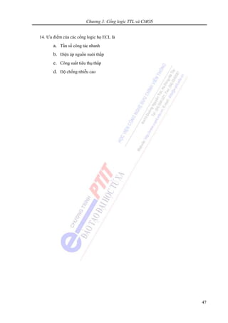 Chương 3: Cổng logic TTL và CMOS
47
14. Ưu điểm của các cổng logic họ ECL là
a. Tần số công tác nhanh
b. Điện áp nguồn nuôi thấp
c. Công suất tiêu thụ thấp
d. Độ chống nhiễu cao
 