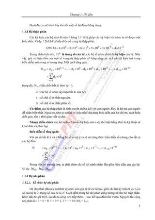 Chương 1: Hệ đếm
3
Dưới đây, ta sẽ trình bày tóm tắt một số hệ đếm thông dụng.
1.1.1 Hệ thập phân
Các ký hiệu của hệ như đã nêu ở bảng 1.1. Khi ghép các ký hiệu với nhau ta sẽ được một
biểu diễn. Ví dụ: 1265,34 là biểu diễn số trong hệ thập phân:
3 2 1 0 1 2
1265.34 1 10 2 10 6 10 5 10 3 10 4 10− −
= × + × + × + × + × + ×
Trong phân tích trên, n
10 là trọng số của hệ; các hệ số nhân chính là ký hiệu của hệ. Như
vậy, giá trị biểu diễn của một số trong hệ thập phân sẽ bằng tổng các tích của ký hiệu (có trong
biểu diễn) với trọng số tương ứng. Một cách tổng quát:
n 1 1 0 1 m
10 n 1 1 0 1 m
m
i
i
n 1
N d 10 ... d 10 d 10 d 10 ... d 10
d 10
− − −
− − −
−
−
= × + + × + × + × + + ×
= ×∑
trong đó, 10N : biểu diễn bất kì theo hệ 10,
d : các hệ số nhân (ký hiệu bất kì của hệ),
n : số chữ số ở phần nguyên,
m: số chữ số ở phần phân số.
Ưu điểm của hệ thập phân là tính truyền thống đối với con người. Đây là hệ mà con người
dễ nhận biết nhất. Ngoài ra, nhờ có nhiều ký hiệu nên khả năng biểu diễn của hệ rất lớn, cách biểu
diễn gọn, tốn ít thời gian viết và đọc.
Nhược điểm chính của hệ là do có nhiều ký hiệu nên việc thể hiện bằng thiết bị kỹ thuật sẽ
khó khăn và phức tạp.
Biểu diễn số tổng quát:
Với cơ số bất kì r và d bằng hệ số a tuỳ ý ta sẽ có công thức biểu diễn số chung cho tất cả
các hệ đếm:
n 1 1 0 1 m
n 1 1 0 1 m
m
i
i
n 1
N a r ... a r a r a r ... a r
a r
− − −
− − −
−
−
= × + + × + × + × + + ×
= ×∑
Trong một số trường hợp, ta phải thêm chỉ số để tránh nhầm lẫn giữa biểu diễn của các hệ.
Ví dụ: 10 8 1636 , 36 , 36 .
1.1.2 Hệ nhị phân
1.1.2.1. Tổ chức hệ nhị phân
Hệ nhị phân (Binary number system) còn gọi là hệ cơ số hai, gồm chỉ hai ký hiệu 0 và 1, cơ
số của hệ là 2, trọng số của hệ là 2n
. Cách đếm trong hệ nhị phân cũng tương tự như hệ thập phân.
Khởi đầu từ giá trị 0, sau đó ta cộng liên tiếp thêm 1 vào kết quả đếm lần trước. Nguyên tắc cộng
nhị phân là : 0 + 0 = 0, 1 + 0 = 1, 1 + 1 = 10 (102 = 210).
 