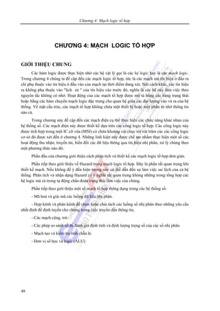 Chương 4: Mạch logic tổ hợp
48
CHƯƠNG 4: MẠCH LOGIC TỔ HỢP
GIỚI THIỆU CHUNG
Các hàm logic được thực hiện nhờ các hệ vật lý gọi là các hệ logic hay là các mạch logic.
Trong chương 4 chúng ta đề cập đến các mạch logic tổ hợp, tức là các mạch mà tín hiệu ở đầu ra
chỉ phụ thuộc vào tín hiệu ở đầu vào của mạch tại thời điểm đang xét. Nói cách khác, các tín hiệu
ra không phụ thuộc vào "lịch sử " của tín hiệu vào trước đó, nghĩa là các hệ này làm việc theo
nguyên tắc không có nhớ. Hoạt động của các mạch tổ hợp được mô tả bằng các bảng trạng thái
hoặc bằng các hàm chuyển mạch logic đặc trưng cho quan hệ giữa các đại lượng vào và ra của hệ
thống. Về mặt cấu trúc, các mạch tổ hợp không chứa một thiết bị hoặc một phần tử nhớ thông tin
nào cả.
Trong chương này đề cập đến các mạch điện cụ thể thực hiện các chức năng khác nhau của
hệ thống số. Các mạch điện này được thiết kế dựa trên các cổng logic tổ hợp. Các cổng logic này
được tích hợp trong một IC cỡ vừa (MSI) có chứa khoảng vài chục tới vài trăm các các cổng logic
cơ sở đó được xét đến ở chương 4. Những linh kiện này được chế tạo nhằm thực hiện một số các
hoạt động thu nhận, truyền tải, biến đổi các dữ liệu thông qua tín hiệu nhị phân, xử lý chúng theo
một phương thức nào đó.
Phần đầu của chương giới thiệu cách phân tích và thiết kế các mạch logic tổ hợp đơn giản.
Phần tiếp theo giới thiệu về Hazard trong mạch logic tổ hợp. Đây là phần rất quan trọng khi
thiết kế mạch. Nếu không để ý đến hiện tượng này có thể dẫn đến sự làm việc sai lệch của cả hệ
thống. Phân tích và nhận dạng Hazard có ý nghĩa rất quan trọng không những trong tổng hợp các
hệ logic mà cả trong tự động chẩn đoán trạng thái làm việc của chúng.
Phần tiếp theo giới thiệu một số mạch tổ hợp thông dụng trong các hệ thống số:
- Mã hoá và giải mã các luồng dữ liệu nhị phân.
- Hợp kênh và phân kênh để chọn hoặc chia tách các luồng số nhị phân theo những yêu cầu
nhất định để định tuyến cho chúng trong việc truyền dẫn thông tin,
- Các mạch cộng, trừ.
- Các phép so sánh số để đánh giá định tính và định lượng trọng số của các số nhị phân.
- Mạch tạo và kiểm tra tính chẵn lẻ.
- Đơn vị số học và logic (ALU).
 