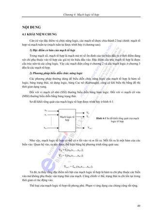 Chương 4: Mạch logic tổ hợp
49
NỘI DUNG
4.1 KHÁI NIỆM CHUNG
Căn cứ vào đặc điểm và chức năng logic, các mạch số được chia thành 2 loại chính: mạch tổ
hợp và mạch tuần tự (mạch tuần tự được trình bày ở chương sau).
1) Đặc điểm cơ bản của mạch tổ hợp
Trong mạch số, mạch tổ hợp là mạch mà trị số ổn định của tín hiệu đầu ra ở thời điểm đang
xét chỉ phụ thuộc vào tổ hợp các giá trị tín hiệu đầu vào. Đặc điểm cấu trúc mạch tổ hợp là được
cấu trúc nên từ các cổng logic. Vậy các mạch điện cổng ở chương 2 và các mạch logic ở chương 3
đều là các mạch tổ hợp.
2) Phương pháp biểu diễn chức năng logic
Các phương pháp thường dùng để biểu diễn chức năng logic của mạch tổ hợp là hàm số
logic, bảng trạng thái, sử dụng logic, bảng Cac nô (Karnaugh), cũng có khi biểu thị bằng đồ thị
thời gian dạng xung.
Đối với vi mạch cỡ nhỏ (SSI) thường biểu diễn bằng hàm logic. Đối với vi mạch cỡ vừa
(MSI) thường biểu diễn bằng bảng trạng thái.
Sơ đồ khối tổng quát của mạch logic tổ hợp được trình bày ở hình 4-1.
Như vậy, mạch logic tổ hợp có thể có n lối vào và m lối ra. Mỗi lối ra là một hàm của các
biến vào. Quan hệ vào, ra này được thể hiện bằng hệ phương trình tổng quát sau:
Y0 = f1(x0,x1,...,xn-1);
Y1 = f2(x0,x1,...,xn-1);
…
Ym-1 = fm-1(x0,x1,...,xn-1).
Từ đó, ta thấy rằng đặc điểm nổi bật của mạch logic tổ hợp là hàm ra chỉ phụ thuộc các biến
vào mà không phụ thuộc vào trạng thái của mạch. Cũng chính vì thế, trạng thái ra chỉ tồn tại trong
thời gian có tác động vào.
Thể loại của mạch logic tổ hợp rất phong phú. Phạm vi ứng dụng của chúng cũng rất rộng.
Mạch logic tổ
hợp
x0
x1
xn-1
Y0
Y1
Ym-1
Hình 4-1 Sơ đồ khối tổng quát của mạch
logic tổ hợp.
 