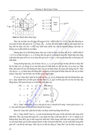Chương 4: Mạch logic tổ hợp
52
Như vậy tín hiệu vào (X) thay đổi giá trị từ Q = (0001) đến P = (1111) làm cho đáp ứng ra
của mạch bị thay đổi giá trị từ , sự thay đổi điều khiển ở đầu ra của mạch theo sự
thay đổi tín hiệu vào (X) → điều này hoàn toàn chính xác, khi đó hazard không xuất hiện và
không xảy ra điều khiển bị sai nhầm.
Nhưng thực tế có thể không được như vậy vì khi tín hiệu vào thay đổi từ Q = (0001) đến P
= (1111), ta thấy tín hiệu x1, x2, x3 bị thay đổi còn giá trị x4 không bị thay đổi. Mạch điện nào cũng
xuất hiện thời gian trễ là (τ) và sự thay đổi giá trị (0→1 hay 1→0) của tín hiệu đều có thời gian trễ
nhất định.
Trong trường hợp này, các tín hiệu vào (x1, x2, x3) có giá trị logic bị thay đổi khi ta thay đổi
bộ tín hiệu vào, và chúng sẽ có một thời gian trễ nhất định (có thể rất nhỏ, cỡ μs hay ns). Mặt
khác, thời gian trễ của mỗi đường tín hiệu vào (xi) lại khác nhau, dù cùng một chủng loại IC. Như
vậy nếu (x1, x2, x3) được thay đổi đồng thời và chúng có thời gian trễ khác nhau thì vẫn xảy ra hiện
tượng "chạy đua" của tín hiệu vào tới đầu ra của mạch điện.
Vì có sự "chạy đua" giữa ba tín hiệu vào (x1, x2, x3) (x4 không thay đổi nên không đua), giả
sử x2 chạy nhanh hơn (có thời gian trễ nhỏ hơn) x1, x2 (giả sử thời gian trễ của hai tín hiệu này
bằng nhau). Mối quan hệ này ta có thể biểu diễn như sau:
(X) ⎯ (x1 x2 x3 x4) Đáp ứng ra
t0 ⎯ 0 0 0 1 f(Q) = 1
↓ ↓
t'
0 ⎯ 0 1 0 1 f(0101) = 0
↓ ↓ ↓
t1 ⎯ 1 1 1 1 f(P) = 1
Do x2 "chạy" nhanh hơn x1 và x3 nên giá trị của x2 chuyển từ 0 sang 1 trước giá trị của x1 và
x3. Sau một thời gian thì (x1, x3) mới chuyển từ 0 sang 1.
Quan hệ "chạy đua" giữa ba tín hiệu vào được minh hoạ bằng biểu đồ sau:
Do x2 "chạy nhanh" hơn (x1, x3) nên trong khoảng thời gian Δt đã xuất hiện một xung zêrô
nhất thời. Như vậy trong thời gian trễ τ của mạch tín hiệu ra đã thay đổi từ 1→0→1 (đúng ra là
không được thay đổi), tạo ra một xung kim nhất thời. Hiện tượng xuất hiện một xung zêrô ở đầu
ra của mạch được gọi là hiện tượng hazard và đây là hazard nhất thời, nó chỉ xuất hiện trong thời
gian trễ τ sau đó lại mất ngay. Như vậy ta có thể nói rằng sự "chạy đua" của tín hiệu vào gây ra
1 sang 1
x1x2 00 01 11 10
00 1 1 1 0
01 0 0 0 1
11 1 1 1 0
10 0 0 1 1
Hình 4-4. Mạch chức năng logic
x3x4
Mạch
logic
x1
x2
x3
x4
f(x)
t0
t1
t'0
 