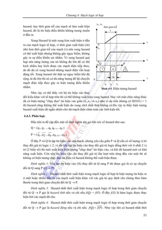 Chương 4: Mạch logic tổ hợp
53
hazard, hay thời gian trễ của mạch sẽ làm xuất hiện
hazard, đó là tín hiệu điều khiển không mong muốn
ở đầu ra.
Xung Hazard là một xung kim xuất hiện ở đầu
ra của mạch logic tổ hợp, vì thời gian xuất hiện (Δt)
nhỏ hơn thời gian trễ của mạch (τ) nên xung hazard
có thể xuất hiện nhưng không gây nguy hiểm, không
gây ra sự điều khiển sai nhầm. Vì xung hazard quá
hẹp nên năng lượng của nó không đủ lớn để có thể
kích nhầm hay kích được các mạch điện tiếp theo,
do đó dù có xung hazard nhưng mạch điện vẫn hoạt
động tốt. Xung hazard chỉ thật sự nguy hiểm khi độ
rộng Δt đủ lớn thì nó có đủ năng lượng để lật chuyển
mạch điện tiếp theo gây ra hiện tượng điều khiển
nhầm.
Như vậy có thể thấy với bộ tín hiệu vào thay
đổi kiểu khác với tổ hợp trên thì có thể không xuất hiện xung hazard. Hay với một chức năng khác
dù có hiện tượng "chạy đua" tín hiệu vào giữa (x1,x3 và x2) như ví dụ trên nhưng có f(0101) = 1
thì hazard cũng không thể xuất hiện do xung zêrô nhất thời không có.Do vậy ta thấy hiện tượng
hazard xuất hiện rất ngẫu nhiên cho dù mạch điện chứa toàn các linh kiện tốt.
4.4.3. Phân loại.
Đầu tiên ta đề cập đến một số định nghĩa tên gọi khi nói về hazard như sau:
Q = (q1, q2, ....qk, qk+1,...qn )
P = ( n1kk21 q,...q,q...q,q + )
Ở đây P và Q là tập tín hiệu vào của mạch, nhưng yêu cầu giữa P và Q cần có số lượng vị trí
thay đổi giá trị logic ≥ 2, vì chỉ khi tập tín hiệu vào thay đổi giá trị logic đồng thời với ít nhất 2 vị
trí (2 biến số) thì mới xuất hiện hiện tượng "chạy đua" tín hiệu vào, và khi đó hazard mới có khả
năng xuất hiện. Còn nếu tín hiệu vào chỉ thay đổi giá trị lần lượt trên từng đầu vào một thì sẽ
không có hiện tượng chạy đua tín hiệu và hazard không thể xuất hiện được.
Định nghĩa 1: Nếu tập tín hiệu vào (X) thay đổi từ Q sang P thì được gọi là có sự chuyển
đổi từ Q sang P (Q → P).
Định nghĩa 2: Hazard nhất thời xuất hiện trong mạch logic tổ hợp là hiện tượng tín hiệu ra
ở một hoặc nhiều đầu ra của mạch xuất hiện khác với các giá trị quy định cho chúng theo hàm
Boole trong thời gian chuyển đổi từ Q → P.
Định nghĩa 3: Hazard nhất thời xuất hiện trong mạch logic tổ hợp trong thời gian chuyển
đổi từ Q → P gọi là hazard tĩnh nếu và chỉ nếu f(Q) = f(P). Ở đây f(X) là hàm logic được thực
hiện bởi các mạch đã cho.
Định nghĩa 4: Hazard nhất thời xuất hiện trong mạch logic tổ hợp trong thời gian chuyển
đổi từ Q → P gọi là hazard động nếu và chỉ nếu f(P)f(Q)= . Như vậy khi có hazard nhất thời
thời gian trễ
τ
x1, x3
0
x2
0
f(x)
0
t
t
t
Q P
Hình 4-5. Hiện tượng hazard
t0 t'
0 t1
Δt
1 0 1
 