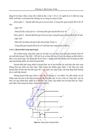 Chương 4: Mạch logic tổ hợp
54
τ
x1, x4
0
x2
0
f(x)
0
t
t
t
Q P
Hình 4-6. Chạy đua ở hazard tĩnh
t0 t'
0 t1
Δt
động thì tín hiệu ở đầu ra thay đổi ít nhất ba lần, ví dụ 1→0→1→0, nghĩa là có ít nhất hai xung
nhiễu xuất hiện. Loại hazard này thường xảy ra trong các mạch tổ hợp.
Định nghĩa 5: Hazard nhất thời gọi là hazard hàm số trong thời gian chuyển đổi từ Q→P
nếu:
- f(Q)=f(P)
- Hàm f(X) lấy cả hai giá trị 1 và 0 trong thời gian chuyển đổi từ Q→P
Định nghĩa 6: Hazard nhất thời gọi là hazard logic trong thời gian chuyển đổi từ Q→P nếu:
- f(Q)=f(P)
- Hàm f(X) chỉ nhận một giá trị như nhau (hoặc 0 hoặc 1)
- Trong thời gian chuyển đổi từ Q→P xuất hiện một xung hazard ở đầu ra.
4.4.3.1. Hazard tĩnh trong mạch logic.
Do có hiện tượng "chạy đua" giữa các tín hiệu vào với nhau trong thời gian chuyển từ Q→P
mà xuất hiện hazard. Nếu f(Q) = f(P) tức là có sự thay đổi của tín hiệu vào nhưng sự điều khiển ở
đầu ra của mạch logic vẫn không đổi dù là 0 hay 1, nhưng xuất hiện hazard, khi số lượng tín hiệu
chạy đua không nhiều, đó chính là hazard tĩnh.
Hazard nhất thời cũng chính là hazard tĩnh, tức là loại hazard chỉ xuất hiện như một xung
không theo quy định của hàm logic. Hiện tượng này không nguy hiểm, vì độ rộng của xung
hazard tĩnh Δt luôn nhỏ hơn thời gian trễ τ của mạch, nên mạch logic vẫn hoạt động bình thường
dù có xuất hiện hazard.
Nhưng hazard tĩnh nguy hiểm ở chỗ: nó có thể gây ra "sai nhầm" cho điều khiển của hệ
thống logic khi giá trị độ rộng hazard (Δt) đủ lớn, điều này sẽ xảy ra khi sự "chạy đua" của tín
hiệu vào quá chênh lệch, nghĩa là có tín hiệu vào "chạy" quá nhanh còn tín hiệu khác lại "chạy"
quá chậm, hiện tượng này được minh hoạ ở hình 4-6.
 