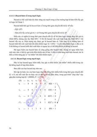 Chương 4: Mạch logic tổ hợp
56
4.4.3.3. Hazard hàm số trong mạch logic.
Hazard có thể xuất hiện do chức năng của mạch trong cả hai trường hợp là hàm f(X) lấy giá
trị logic là 0 hoặc 1.
Hazard nhất thời gọi là hazard hàm số trong thời gian chuyển đổi từ Q→P nếu:
- f(Q)=f(P)
- Hàm f(X) lấy cả hai giá trị 1 và 0 trong thời gian chuyển đổi từ Q→P
Điều này có nghĩa là trong thời gian chuyển đổi Q→P thì hàm logic không thay đổi giá trị
(f(Q)=f(P)), nhưng nếu lấy f(Q)=f(P) = 0 thì thì hazard vẫn xuất hiện hoặc lấy f(Q)=f(P)=1 thì
hazard vẫn xảy ra. Hiện tượng này được gọi là hazard hàm số. Trên thực tế có những hàm số
hazard nhất thời chỉ xuất hiện khi điều khiển logic là 1 (f(X) = 1) còn điều khiển logic ở đầu ra là
0 thì không có hazard nhất thời xuất hiện và ngược lại có thể điều khiển ra không bị hazard.
Độ nguy hiểm của hazard hàm số cũng giống như hazard tĩnh, nhưng nó nguy hiểm hơn
một mức nữa vì bất kỳ quá trình điều khiển nào (0 hay 1) đều có khả năng xuất hiện hazard, tức là
điều có khả năng gây ra "sai nhầm" khi điều khiển mạch.
4.4.3.4. Hazard logic trong mạch logic.
Đây là loại hazard nguy hiểm nhất, hay gây ra điều khiển "sai nhầm" nhiều nhất trong các
hệ thống mạch tổ hợp điều khiển.
Bản chất của loại hazard này như sau:
Khi tập tín hiệu vào của hàm logic thay đổi đồng thời nhiều biến trong thời gian chuyển đổi
Q → P, mà mỗi một lần tín hiệu vào có thời gian trễ khác nhau, trong quá trình "chạy đua" này
gặp phải trường hợp Q = (00000), P = (11101)
(X) ⎯ (x1 x2 x3 x4 x5)
t0 ⎯ 0 0 0 0 0 f(Q) = 1
↓ ↓
t'
0 ⎯ 0 0 1 0 0 f(X') = 0
↓ ↓
t"
0 ⎯ 0 1 1 0 0 f(X") = 0
↓ ↓
t"'0 ⎯ 0 1 1 0 1 f(X"') = 0
↓ ↓
t1 ⎯ 1 1 1 0 1 f(P) = 1
 