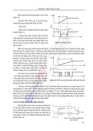 Chương 4: Mạch logic tổ hợp
57
x1
x2
x3
τ1
τ1 τ2
τ2
τ3
Hình 4-10. Phương pháp khắc
phục Hazard
Hiện tượng hazard logic được mô tả trên
hình 4-8:
Hazard nhất thời gọi là hazard logic
trong thời gian chuyển đổi từ Q→P nếu:
- f(Q)=f(P)
- Hàm f(X) chỉ nhận một giá trị như nhau
(hoặc 0 hoặc 1)
- Trong thời gian chuyển đổi từ Q→P
xuất hiện một xung hazard có độ rộng Δt lớn ở
đầu ra, khi quá trình chạy đua ngẫu nhiên của
các tín hiệu vào tạo ra hàm f(X) có cùng một
giá trị logic.
Như vậy trong quá trình chuyển đổi từ Q → P của tập tín hiệu vào, có nhiều tín hiệu cùng
thay đổi giá trị và hàm logic vô tình hay ngẫu nhiên xảy ra trường hợp có cùng một giá trị logic
hazard ở đầu ra f(X) của mạch. Điều đó tạo nên một xung hazard ở đầu ra của của mạch độ rộng
Δt lớn lên rất nhiều, khi Δt lớn làm cho xung
hazard có năng lượng lớn đủ khả năng kích
chuyển một mạch tiếp theo sau mạch điều
khiển, điều đó gây ra hiện tượng điều khiển
"sai nhầm" trong hệ thống logic tổ hợp. Đây
là điều vô cùng nguy hiểm đối với các hệ
thống tổ hợp cỡ lớn có nhiều đầu vào.
Trên thực tế quá trình chuyển đổi từ Q
→P trong mạch logic tổ hợp rất phức tạp, rất
ít khi gặp từng loại hazard riêng biệt mà gặp
sự tổ hợp hỗn loạn các loại hazard trên. Hiện
tượng này được minh hoạ bằng hình 4-9.
Tóm lại, mỗi một mạch điều khiển có thể xuất hiện nhiều loại hazard, có mạch logic có số
lượng biến số "chạy đua" rất lớn nhưng hazard lại không xuất hiện, nhưng có mạch rất đơn giản
thì hazard lại xuất hiện và gây ra điều khiển "sai nhầm". Vì vậy muốn khắc phục được hazard thì
phải căn cứ vào mạch điện cụ thể của nó, rồi dùng kỹ thuật phân tích phát hiện khả năng xuất hiện
hazard, sau đó tìm cách khắc phục hazard. Sau đây là một vài biện pháp khắc phục và hạn chế sự
xuất hiện hazard trong hệ thống logic diều khiển.
4.4.4. Các biện pháp khắc phục Hazard.
Như đã phân tích ở trên, hazard xuất hiện do
có sự chạy đua tín hiệu vào trong hệ logic tổ hợp,
nói cách khác hazard xuất hiện là do sự khác nhau
về thời gian trễ truyền lan từ đầu vào đến đầu ra
của mạch, từ đó ta có những biện pháp khắc phục
hazard như sau:
τ(X)
0
f(x)
0
t
t
Q P
Hình 4-8. Hazard logic
t0 t'
0 t"
0 t"'
0 t1
Δt
τ(X)
0
f(x)
0
t
t
Q P
Hình 4-9. Hiện tượng tổng quát xuất hiện Hazard
t0 t1
 