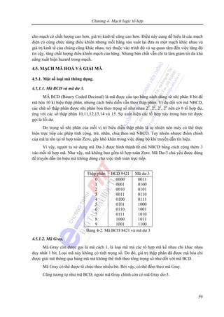 Chương 4: Mạch logic tổ hợp
59
cho mạch có chất lượng cao hơn, giá trị kinh tế cũng cao hơn. Điều này cung dễ hiểu là các mạch
điện có cùng chức năng điều khiển nhưng mỗi hãng sản xuất lại đưa ra một mạch khác nhau và
giá trị kinh tế của chúng cũng khác nhau, tuỳ thuộc vào trình độ và sự quan tâm đến việc tăng độ
tin cậy, tăng chất lượng điều khiển mạch của hãng. Nhưng bản chất vẫn chỉ là làm giảm tối đa khả
năng xuất hiện hazard trong mạch.
4.5. MẠCH MÃ HOÁ VÀ GIẢI MÃ
4.5.1. Một số loại mã thông dụng.
4.5.1.1. Mã BCD và mã dư 3.
MÃ BCD (Binary Coded Decimal) là mã được cấu tạo bằng cách dùng từ nhị phân 4 bit để
mã hóa 10 kí hiệu thập phân, nhưng cách biểu diễn vẫn theo thập phân. Ví dụ đối với mã NBCD,
các chữ số thập phân được nhị phân hoá theo trọng số như nhau 23
, 22
, 21
, 20
nên có 6 tổ hợp dư,
ứng với các số thập phân 10,11,12,13,14 và 15. Sự xuất hiện các tổ hợp này trong bản tin được
gọi là lỗi dư.
Do trọng số nhị phân của mỗi vị trí biểu diễn thập phân là tự nhiên nên máy có thể thực
hiện trực tiếp các phép tính cộng, trừ, nhân, chia theo mã NBCD. Tuy nhiên nhược điểm chính
của mã là tồn tại tổ hợp toàn Zero, gây khó khăn trong việc đồng bộ khi truyền dẫn tín hiệu.
Vì vậy, người ta sử dụng mã Dư-3 được hình thành từ mã NBCD bằng cách cộng thêm 3
vào mỗi tổ hợp mã. Như vậy, mã không bao gồm tổ hợp toàn Zero. Mã Dư-3 chủ yếu được dùng
để truyền dẫn tín hiệu mà không dùng cho việc tính toán trực tiếp.
Thập phân BCD 8421 Mã dư 3
0
1
2
3
4
5
6
7
8
9
0000
0001
0010
0011
0100
0101
0110
0111
1000
1001
0011
0100
0101
0110
0111
1000
1001
1010
1011
1100
Bảng 4-2. Mã BCD 8421 và mã dư 3
4.5.1.2. Mã Gray.
Mã Gray còn được gọi là mã cách 1, là loại mã mà các tổ hợp mã kế nhau chỉ khác nhau
duy nhất 1 bit. Loại mã này không có tính trọng số. Do đó, giá trị thập phân đã được mã hóa chỉ
được giải mã thông qua bảng mã mà không thể tính theo tổng trọng số như đối với mã BCD.
Mã Gray có thể được tổ chức theo nhiều bit. Bởi vậy, có thể đếm theo mã Gray.
Cũng tương tự như mã BCD, ngoài mã Gray chính còn có mã Gray dư-3.
 
