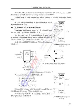 Chương 4: Mạch logic tổ hợp
65
Thực chất, MUX là chuyển mạch điện tử dùng các tín hiệu điều khiển (An-1An-2…A0) để
điều khiển sự nối mạch của lối ra với 1 trong số 2n
lối vào (hình 4-17b).
Hiện nay, bộ MUX được dùng như một phần tử vạn năng để xây dựng những mạch tổ hợp
khác.
IC 74151 là bộ MUX 8 lối vào dữ liệu - 1 lối ra. Hình 4-18 là
ký hiệu logic của IC 74151.
4.6.2 Bộ phân kênh (DEMUX-DeMultiplexer)
Định nghĩa: Bộ phân kênh là mạch có 1 lối vào dữ liệu, n lối
vào điều khiển, 1 lối vào chọn mạch và 2n
lối ra.
Tuỳ theo giá trị của n lối vào điều khiển mà lối ra thứ i (Yi)
sẽ bằng giá trị của lối vào. Cụ thể nếu gọi n lối vào điều khiển là
An-1An-2…A0 thì Yi = X khi (An-1An-2…A1A0)2 = (i)10.
Sơ đồ khối của bộ DEMUX 1 lối vào 2n
lối ra được biểu diễn
ở hình 4-19.
Phương trình tín hiệu ra của DEMUX 1 ⇒ 2n
:
n
n 1 n 2 i 00
n 1 n 2 i 11 0
n 1 n 2 i 02 1
Y X.A A ...A ...A
Y X.A A ...A ...A A
..............
Y X.A .A ...A ...A
− −
− −
− −−
=
=
=
Bộ phân kênh còn được gọi là bộ giải mã 1 trong 2n
. Tại một
thời điểm chỉ có 1 trong số 2n
lối ra ở mức tích cực.
IC 74138 là bộ DEMUX 1 lối vào dữ liệu - 8 lối ra. Hình 4-
20 là ký hiệu logic của IC 74138.
MUX
2n
⇒ 1
En
Lối vào
An-1 An-2 A0
n lối vào điều khiển
(a) Sơ đồ khối
X
(b). DEMUX là một chuyển mạch điện tử
Hình 4-19. Bộ phân kênh DEMUX 1 ⇒ 2n
Y0
Y1
Yj
Y2
n
-1
Y0
Y1
Yj
Y2
n
-1
Lối vào
XChọn mạch
74151
Vào điều
khiển
Vào
dữ liệu
Vào cho
phép
A0
A1
A2
1
2
E
E
Hình 4-18. Ký hiệu logic của
IC 74151
D0
D7
Y
74138
Vào điều
khiển
Vào dữ
liệu
Vào cho
phép
A0
A1
A2
1
2
E
E
Hình 4-20. Ký hiệu logic của
IC 74138
Y0
Y7
D
 