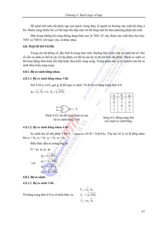 Chương 4: Mạch logic tổ hợp
67
Để giảm bớt mức độ phức tạp của mạch, trong thực tế người ta thường sản xuất bộ tổng 4
bit. Muồn cộng nhiều bit, có thể hợp nối tiếp một vài bộ tổng một bit theo phương pháp nêu trên.
Một trong những bộ cộng thông dụng hiện nay là 7483. IC này được sản xuất theo hai loại:
7483 và 7483A với logic vào, ra khác nhau.
4.8. MẠCH SO SÁNH.
Trong các hệ thống số, đặc biệt là trong máy tính, thường thực hiện việc so sánh hai số. Hai
số cần so sánh có thể là các số nhị phân, có thể là các ký tự đã mã hoá nhị phân. Mạch so sánh có
thể hoạt động theo kiểu nối tiếp hoặc theo kiểu song song. Trong phần này ta sẽ nghiên cứu bộ so
sánh theo kiểu song song.
4.8.1. Bộ so sánh bằng nhau.
4.8.1.1. Bộ so sánh bằng nhau 1 bit.
Xét 2 bit ai và bi, gọi gi là kết quả so sánh. Từ đó là có bảng trạng thái 4-8.
iiiiiii bab.ab.ag ⊕=+=
4.8.1.2. Bộ so sánh bằng nhau 4 bit.
So sánh hai số nhị phân 4 bit A = a3a2a1a0 với B = b3b2b1b0. Vậy hai số A và B bằng nhau
khi a3 = b3, a2 = b2, a1 = b1, a0 = b0.
Biểu thức đầu ra tương ứng là:
G = g3. g2. g1. g0
với
000
111
222
333
bag
bag
bag
bag
⊕=
⊕=
⊕=
⊕=
4.8.2. Bộ so sánh.
4.8.2.1. Bộ so sánh 1 bit.
Từ bảng trạng thái 4-9 ta có biểu thức ra:
ii
ii
ii
b.af
baf
b.af
=
⊕=
=
>
=
<
ai bi gi
0
0
1
1
0
1
0
1
1
0
0
1
Bảng 4-8. Bảng trạng thái
của mạch so sánh bằng.
ai
bi
gi
Hình 4-23. Sơ đồ logic hàm ra của
bộ so sánh bằng 1 bit
 