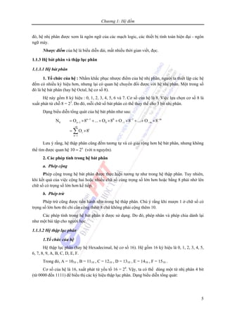 Chương 1: Hệ đếm
5
đó, hệ nhị phân được xem là ngôn ngữ của các mạch logic, các thiết bị tính toán hiện đại - ngôn
ngữ máy.
Nhược điểm của hệ là biểu diễn dài, mất nhiều thời gian viết, đọc.
1.1.3 Hệ bát phân và thập lục phân
1.1.3.1 Hệ bát phân
1. Tổ chức của hệ : Nhằm khắc phục nhược điểm của hệ nhị phân, người ta thiết lập các hệ
đếm có nhiều ký hiệu hơn, nhưng lại có quan hệ chuyển đổi được với hệ nhị phân. Một trong số
đó là hệ bát phân (hay hệ Octal, hệ cơ số 8).
Hệ này gồm 8 ký hiệu : 0, 1, 2, 3, 4, 5, 6 và 7. Cơ số của hệ là 8. Việc lựa chọn cơ số 8 là
xuất phát từ chỗ 8 = 23
. Do đó, mỗi chữ số bát phân có thể thay thế cho 3 bit nhị phân.
Dạng biểu diễn tổng quát của hệ bát phân như sau:
n 1 0 1 m
8 n 1 0 1 m
m
i
i
n 1
N O 8 ... O 8 O 8 ... O 8
O 8
− − −
− − −
−
−
= × + + × + × + + ×
= ×∑
Lưu ý rằng, hệ thập phân cũng đếm tương tự và có giải rộng hơn hệ bát phân, nhưng không
thể tìm được quan hệ n
10 2= (với n nguyên).
2. Các phép tính trong hệ bát phân
a. Phép cộng
Phép cộng trong hệ bát phân được thực hiện tương tự như trong hệ thập phân. Tuy nhiên,
khi kết quả của việc cộng hai hoặc nhiều chữ số cùng trọng số lớn hơn hoặc bằng 8 phải nhớ lên
chữ số có trọng số lớn hơn kế tiếp.
b. Phép trừ
Phép trừ cũng được tiến hành như trong hệ thâp phân. Chú ý rằng khi mượn 1 ở chữ số có
trọng số lớn hơn thì chỉ cần cộng thêm 8 chứ không phải cộng thêm 10.
Các phép tính trong hệ bát phân ít được sử dụng. Do đó, phép nhân và phép chia dành lại
như một bài tập cho người học.
1.1.3.2 Hệ thập lục phân
1.Tổ chức của hệ
Hệ thập lục phân (hay hệ Hexadecimal, hệ cơ số 16). Hệ gồm 16 ký hiệu là 0, 1, 2, 3, 4, 5,
6, 7, 8, 9, A, B, C, D, E, F.
Trong đó, A = 1010 , B = 1110 , C = 1210 , D = 1310 , E = 1410 , F = 1510 .
Cơ số của hệ là 16, xuất phát từ yếu tố 16 = 24
. Vậy, ta có thể dùng một từ nhị phân 4 bit
(từ 0000 đến 1111) để biểu thị các ký hiệu thập lục phân. Dạng biểu diễn tổng quát:
 