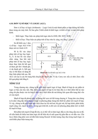 Chương 4: Mạch logic tổ hợp
70
4.10. ĐƠN VỊ SỐ HỌC VÀ LOGIC (ALU).
Đơn vị số học và logic (Arithmetic – Logic Unit) là một thành phần cơ bản không thể thiếu
được trong các máy tính. Nó bao gồm 2 khối chính là khối logic và khối số học và một khối ghép
kênh.
- Khối logic: Thực hiện các phép tính logic như là AND, OR, NOT, XOR.
- Khối số học: Thực hiện các phép tính số học như là: cộng, trừ, tăng 1, giảm 1.
Sơ đồ khối của 1 đơn
vị số học – logic ALU 4 bit
được mô tả ở hình 4-29:
M là lối vào chọn
phép tính số học hay logic.
F0, F1 là hai lối vào chọn
chức năng. Sau khi một
phép tính số học hay logic
được thực hiện thì kết quả
sẽ được ghi lên 1 thanh ghi,
ví dụ thanh ghi A. Kết quả
này có thể được sử dụng để
thực hiện phép tính sau. Bộ
ALU còn tạo ra các bit trạng thái chuyển đổi thanh ghi. Ví dụ: Carry out: nếu có nhớ; Zero: nếu
kết quả phép tính bằng 0.
TÓM TẮT
Trong chương này, chúng ta đã giới thiệu mạch logic tổ hợp. Mạch tổ hợp do các phần tử
logic cơ bản cấu trúc nên. Đặc điểm của mạch tổ hợp là tín hiệu đầu ra ở thời điểm bất kỳ nào
cũng chỉ phụ thuộc vào tín hiệu ở đầu vào ở thời điểm đó mà không liên quan đến trạng thái vốn
có của mạch.
Mạch tổ hợp rất phong phú, ta không thể xem xét hết trong chương 4. Trọng tâm của chúng
ta là nắm vững đặc điểm mạch tổ hợp và phương pháp chung khi thiết kế, phân tích mạch tổ hợp.
Vì vậy, chúng ta đã giới thiệu một cách chọn lọc bộ mã hoá, bộ giải mã, bộ hợp kênh, phân kênh,
mạch cộng, trừ, mạch so sánh…trong quá trình đó, ta đã xem xét phương pháp phân tích và thiết
kế mạch tổ hợp.
Khi phân tích mạch tổ hợp đã cho, ta có thể viết ra hàm logic đầu ra cho từng cấp của sơ đồ,
rồi tiến hành tối thiểu hoá hàm logic đó để biểu thị rõ mối quan hệ giữa đầu ra với đầu vào. Cần
lưu ý thêm rằng phải xem xét đến hiện tượng Hazard- là hiện tượng chạy đua trong mạch logic và
cách khắc phục hiện tượng này.
ALU
Thanh ghi A Thanh ghi B
4 4
4 4
4
Ghi trạng thái
4
Cin
M (Mode)
F0
F1
Chọn chức năng
(Phép tính)
Hình 4-29. Sơ đồ khối của ALU 4 bit
 