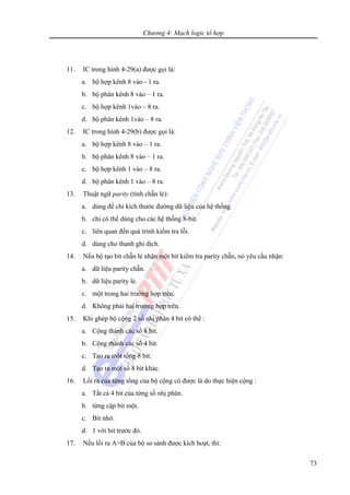 Chương 4: Mạch logic tổ hợp
73
11. IC trong hình 4-29(a) được gọi là:
a. bộ hợp kênh 8 vào - 1 ra.
b. bộ phân kênh 8 vào – 1 ra.
c. bộ hợp kênh 1vào – 8 ra.
d. bộ phân kênh 1vào – 8 ra.
12. IC trong hình 4-29(b) được gọi là:
a. bộ hợp kênh 8 vào – 1 ra.
b. bộ phân kênh 8 vào – 1 ra.
c. bộ hợp kênh 1 vào – 8 ra.
d. bộ phân kênh 1 vào – 8 ra.
13. Thuật ngữ parity (tính chẵn lẻ):
a. dùng để chỉ kích thước đường dữ liệu của hệ thống.
b. chỉ có thể dùng cho các hệ thống 8-bit.
c. liên quan đến quá trình kiểm tra lỗi.
d. dùng cho thanh ghi dịch.
14. Nếu bộ tạo bit chẵn lẻ nhận một bit kiểm tra parity chẵn, nó yêu cầu nhận:
a. dữ liệu parity chẵn.
b. dữ liệu parity lẻ.
c. một trong hai trường hợp trên.
d. Không phải hai trường hợp trên.
15. Khi ghép bộ cộng 2 số nhị phân 4 bit có thể :
a. Cộng thành các số 8 bit.
b. Cộng thành các số 4 bit.
c. Tạo ra một tổng 8 bit.
d. Tạo ra một số 8 bit khác.
16. Lối ra của từng tổng của bộ cộng có được là do thực hiện cộng :
a. Tất cả 4 bit của từng số nhị phân.
b. từng cặp bit một.
c. Bit nhớ.
d. 1 với bit trước đó.
17. Nếu lối ra A>B của bộ so sánh được kích hoạt, thì:
 