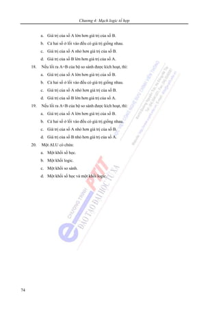 Chương 4: Mạch logic tổ hợp
74
a. Giá trị của số A lớn hơn giá trị của số B.
b. Cả hai số ở lối vào đều có giá trị giống nhau.
c. Giá trị của số A nhỏ hơn giá trị của số B.
d. Giá trị của số B lớn hơn giá trị của số A.
18. Nếu lối ra A=B của bộ so sánh được kích hoạt, thì:
a. Giá trị của số A lớn hơn giá trị của số B.
b. Cả hai số ở lối vào đều có giá trị giống nhau.
c. Giá trị của số A nhỏ hơn giá trị của số B.
d. Giá trị của số B lớn hơn giá trị của số A.
19. Nếu lối ra A<B của bộ so sánh được kích hoạt, thì:
a. Giá trị của số A lớn hơn giá trị của số B.
b. Cả hai số ở lối vào đều có giá trị giống nhau.
c. Giá trị của số A nhỏ hơn giá trị của số B.
d. Giá trị của số B nhỏ hơn giá trị của số A.
20. Một ALU có chứa:
a. Một khối số học.
b. Một khối logic.
c. Một khối so sánh.
d. Một khối số học và một khối logic.
 