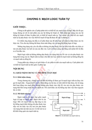 Chương 5: Mạch logic tuần tự
75
CHƯƠNG 5: MẠCH LOGIC TUẦN TỰ
GIỚI THIỆU.
Chúng ta đã nghiên cứu về phép phân tích và thiết kế các mạch logic tổ hợp. Mặc dù rất qua
trọng nhưng nó chỉ là một phần của các hệ thống kỹ thuật số. Một phần qua trọng của các hệ
thống kỹ thuật số khác là phân tích và thiết kế mạch tuần tự. Tuy nhiên việc thiết kế các mạch
tuần tự lại phụ thuộc vào việc thiết kế mạch tổ hợp đã được đề cập ở chương 4.
Có nhiều ứng dụng mà đầu ra số phải được tạo để phù hợp với tuần tự nhận được các tín
hiệu vào. Yêu cầu này không thể được thoả mãn bằng việc sử dụng hệ thống logic tổ hợp.
Những ứng dụng này yêu cầu đầu ra không chỉ phụ thuộc vào các điều kiện đầu vào hiện có
mà còn phụ thuộc vào lịch sử của các đầu vào. Lịch sử được cung cấp bằng cách phản hồi từ đầu
ra về lại đầu vào.
Mạch logic tuần tự không những phụ thuộc vào trạng thái các lối vào và còn phụ thuộc vào
trạng thái trong của nó. Mạch tuần tự được chia làm hai loại chính là mạch tuần tự không đồng bộ
và mạch tuần tự đồng bộ.
Trong phần này chúng ta sẽ giới thiệu về các phần tử nhớ của mạch tuần tự. Cách phân tích
và thiết kế mạch tuần tự đơn giản và phức tạp.
NỘI DUNG
5.1. KHÁI NIỆM CHUNG VÀ MÔ HÌNH TOÁN HỌC
5.1.1. Khái niệm chung
Trong chương này, chúng ta sẽ nói đến hệ thống số được gọi là mạch logic tuần tự (hay còn
gọi là mạch dãy - Sequential Circuit). Hoạt động của hệ này có tính chất kế tiếp nhau, tức là trạng
thái hoạt động của mạch điện không những phụ thuộc trực tiếp lối vào mà còn phụ thuộc vào
trạng thái bên trong trước đó của chính nó. Nói cách khác các hệ thống này làm việc theo nguyên
tắc có nhớ.
5.1.2. Mô hình toán học
Mạch tuần tự là mạch bao gồm mạch
logic tổ hợp và mạch nhớ. Mạch nhớ là các
trigơ. Đối với mạch tuần tự, đáp ứng ra của
hệ thống mạch điện không chỉ phụ thuộc trực
tiếp vào tín hiệu vào (X) mà còn phụ thuộc
vào trạng thái nội (Q) của nó. Có thể mô tả sơ
đồ khối tổng quát của mạch tuần tự.
Mạch tổ hợp
Mạch nhớ
x1
x2
xi
z1
z2
zj
Q1 Ql W1 Wk
Hình 5-1. Sơ đồ khối của mạch tuần tự.
 