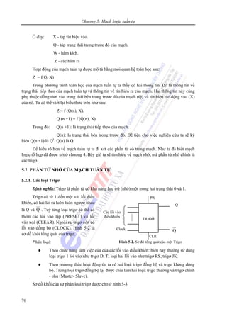 Chương 5: Mạch logic tuần tự
76
Ở đây: X - tập tín hiệu vào.
Q - tập trạng thái trong trước đó của mạch.
W - hàm kích.
Z - các hàm ra
Hoạt động của mạch tuần tự được mô tả bằng mối quan hệ toán học sau:
Z = f(Q, X)
Trong phương trình toán học của mạch tuần tự ta thấy có hai thông tin. Đó là thông tin về
trạng thái tiếp theo của mạch tuần tự và thông tin về tín hiệu ra của mạch. Hai thông tin này cùng
phụ thuộc đồng thời vào trạng thái bên trong trước đó của mạch (Q) và tín hiệu tác động vào (X)
của nó. Ta có thể viết lại biểu thức trên như sau:
Z = f (Q(n), X).
Q (n +1) = f (Q(n), X)
Trong đó: Q(n +1): là trạng thái tiếp theo của mạch.
Q(n): là trạng thái bên trong trước đó. Để tiện cho việc nghiên cứu ta sẽ ký
hiệu Q(n +1) là Qk
, Q(n) là Q.
Để hiểu rõ hơn về mạch tuần tự ta đi xét các phần tử có trong mạch. Như ta đã biết mạch
logic tổ hợp đã được xét ở chương 4. Bây giờ ta sẽ tìm hiểu về mạch nhớ, mà phần tử nhớ chính là
các trigơ.
5.2. PHẦN TỬ NHỚ CỦA MẠCH TUẦN TỰ
5.2.1. Các loại Trigơ
Định nghĩa: Trigơ là phần tử có khả năng lưu trữ (nhớ) một trong hai trạng thái 0 và 1.
Trigơ có từ 1 đến một vài lối điều
khiển, có hai lối ra luôn luôn ngược nhau
là Q và Q . Tuỳ từng loại trigơ có thể có
thêm các lối vào lập (PRESET) và lối
vào xoá (CLEAR). Ngoài ra, trigơ còn có
lối vào đồng bộ (CLOCK). Hình 5-2 là
sơ đồ khối tổng quát của trigơ.
Phân loại:
♦ Theo chức năng làm việc của của các lối vào điều khiển: hiện nay thường sử dụng
loại trigơ 1 lối vào như trigơ D, T; loại hai lối vào như trigơ RS, trigơ JK.
♦ Theo phương thức hoạt động thi ta có hai loại: trigơ đồng bộ và trigơ không đồng
bộ. Trong loại trigơ đồng bộ lại được chia làm hai loại: trigơ thường và trigơ chính
- phụ (Master- Slave).
Sơ đồ khối của sự phân loại trigơ được cho ở hình 5-3.
TRIGƠ
Các lối vào
điều khiển
Clock
PR
CLR
Q
Q
Hình 5-2. Sơ đồ tổng quát của một Trigơ
 