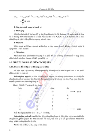 Chương 1: Hệ đếm
6
n 1 0 1 m
16 n 1 0 1 m
m
i
i
n 1
N H 16 .... H 16 H 16 .... H 16
H 16
− − −
− − −
−
−
= × + + × + × + + ×
= ×∑
2. Các phép tính trong hệ cơ số 16
a. Phép cộng
Khi tổng hai chữ số lớn hơn 15, ta lấy tổng chia cho 16. Số dư được viết xuống chữ số tổng
và số thương được nhớ lên chữ số kế tiếp. Nếu các chữ số là A, B, C, D, E, F thì trước hết, ta phải
đổi chúng về giá trị thập phân tương ứng rồi mới cộng.
b. Phép trừ
Khi trừ một số bé hơn cho một số lớn hơn ta cũng mượn 1 ở cột kế tiếp bên trái, nghĩa là
cộng thêm 16 rồi mới trừ.
c. Phép nhân
Muốn thực hiện phép nhân trong hệ 16 ta phải đổi các số trong mỗi thừa số về thập phân,
nhân hai số với nhau. Sau đó, đổi kết quả về hệ 16.
1.2. CHUYỂN ĐỔI CƠ SỐ GIỮA CÁC HỆ ĐẾM
1.2.1. Chuyển đổi từ hệ cơ số 10 sang các hệ khác
Để thực hiện việc đổi một số thập phân đầy đủ sang các hệ khác ta phải chia ra hai phần:
phần nguyên và phân số.
Đối với phần nguyên: ta chia liên tiếp phần nguyên của số thập phân cho cơ số của hệ cần
chuyển đến, số dư sau mỗi lần chia viết đảo ngược trật tự là kết quả cần tìm. Phép chia dừng lại
khi kết quả lần chia cuối cùng bằng 0.
Ví dụ: Đổi số 5710 sang số nhị phân.
Bước chia được dư
1
2
3
4
5
6
57/2
28/2
14/2
7/2
3/2
1/2
28
14
7
3
1
0
1
0
0
1
1
1
LSB
MSB
Viết đảo ngược trật tự, ta có : 5710 = 1110012
Đối với phần phân số : ta nhân liên tiếp phần phân số của số thập phân với cơ số của hệ cần
chuyển đến, phần nguyên thu được sau mỗi lần nhân, viết tuần tự là kết quả cần tìm. Phép nhân
dừng lại khi phần phân số triệt tiêu.
Ví dụ: Đổi số 57,3437510 sang số nhị phân.
 