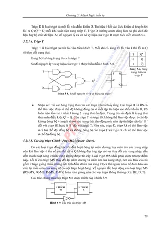 Chương 5: Mạch logic tuần tự
79
Trigơ D là loại trigơ có một lối vào điều khiển D. Tín hiệu ở lối vào điều khiển sẽ truyền tới
lối ra Q (Qk
= D) mỗi khi xuất hiện xung nhịp C. Trigơ D thường được dùng làm bộ ghi dịch dữ
liệu hay bộ chốt dữ liệu. Sơ đồ nguyên lý và sơ đồ ký hiệu của trigơ D được biểu diễn ở hình 5-7.
5 2.1.4. Trigơ T
Trigơ T là loại trigơ có môt lối vào điều khiển T. Mỗi khi có xung tới lối vào T thì lối ra Q
sẽ thay đổi trạng thái.
Bảng 5-3 là bảng trạng thái của trigơ T
Sơ đồ nguyên lý và ký hiệu của trigơ T được biểu diễn ở hình 5-8.
♦ Nhận xét: Từ các bảng trạng thái của các trigơ trên ta thấy rằng: Các trigơ D và RS có
thể làm việc được ở chế độ không đồng bộ vì mỗi tập tín hiệu vào điều khiển D, RS
luôn luôn tồn tại ít nhất 1 trong 2 trạng thái ổn định. Trạng thái ổn định là trạng thái
thoả mãn điều kiện Qk
= Q. Còn trigơ T và trigơ JK không thể làm việc được ở chế độ
không đồng bộ vì mạch sẽ rơi vào trạng thái dao động nếu như tập tín hiệu vào là ‘11’
đối với trigơ JK hoặc là ‘1’ đối với trigơ T. Như vậy, trigơ D, trigơ RS có thể làm việc
ở cả hai chế độ: đồng bộ và không đồng bộ còn trigơ T và trigơ JK chỉ có thể làm việc
ở chế độ đồng bộ.
5 2.1.5. Các loại trigơ Chính- Phụ (MS-Master- Slave).
Do các loại trigơ đồng bộ trên đều hoạt động tại sườn dương hay sườn âm của xung nhịp
nên khi làm việc ở tần số cao thì lối ra Q không đáp ứng kịp với sự thay đổi của xung nhịp, dẫn
đến mạch hoạt động ở tình trạng không được tin cậy. Loại trigơ MS khắc phục được nhược điểm
này. Lối ra của trigơ MS thay đổi tại sườn dương và sườn âm của xung nhịp, nên cấu trúc của nó
gồm 2 trigơ giống nhau nhưng cực tính điều khiển của xung Clock thì ngược nhau để đảm bảo sao
cho tại mỗi sườn của xung sẽ có một trigơ hoạt động. Về nguyên tắc hoạt động của loại trigơ MS
(RS-MS, JK-MS, D-MS, T-MS) hoàn toàn giống như các loại trigơ thông thường (RS, JK, D, T).
Cấu trúc chung của một trigơ MS được minh hoạ ở hình 5-9.
T QK
0
1
Q
⎯Q
Bảng 5-4. Bảng
trạng thái của
trigơ T
Q
T
Qk
T Q
C
⎯Q
Hình 5-8. Sơ đồ nguyên lý và ký hiệu của trigơ T
> TRIGƠ
M
> TRIGƠ
S
Hình 5-9. Cấu trúc của trigơ MS
 