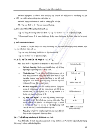 Chương 5: Mạch logic tuần tự
83
Đồ hình trạng thái là hình vẽ phản ánh quy luật chuyển đổi trạng thái và tình trạng các giá
trị ở lối vào và lối ra tương ứng của mạch tuần tự.
Đồ hình trạng thái là một đồ hình có hướng gồm hai tập:
M - Tập các đỉnh và K - Tập các cung có hướng.
a). Đối với mô hình Mealy thực hiện ánh xạ.
Tập các trạng thái trong là tập các đỉnh M; Tập các tín hiệu vào / ra là tập các cung K.
Trên cung có hướng đi từ trạng thái trong Si đến trạng thái trong Sj ghi tín hiệu vào/ra tương
ứng.
b). Đối với mô hình Moore.
Vì tín hiệu ra chỉ phụ thuộc vào trạng thái trong của mạch mà không phụ thuộc vào tín hiệu
vào cho nên thực hiện ánh xạ:
Tập các trạng thái trong, tín hiệu ra là tập các đỉnh M.
Tập các tín hiệu vào là tập các cung K.
5.4. CÁC BƯỚC THIẾT KẾ MẠCH TUẦN TỰ.
Quá trình thiết kế mạch tuần tự được mô tả theo lưu đồ sau
♦ Bài toán ban đầu: Nhiệm vụ thiết kế được mô tả bằng
ngôn ngữ hoặc bằng lưu đồ thuật toán.
♦ Hình thức hoá: Từ các dữ kiện đề bài cho mà ta mô tả
hoạt động của mạch bằng cách hình thức hoá dữ kiện
ban đầu ở dạng bảng trạng thái, bảng ra hay đồ hình
trạng thái. Sau đó rút gọn các trạng thái của mạch để
có được số trạng thái trong ít nhất.
♦ Mã hoá trạng thái: Mã hoá tín hiệu vào ra, trạng thái
trong để nhận được mã nhị phân (hoặc có thể là các
loại mã khác) có tập tín hiệu vào là X, tập tín hiệu ra là
Y, tập các trạng thái trong là Q.
♦ Hệ hàm của mạch: Xác định hệ phương trình logic
của mạch và tối thiểu hoá các phương trình này. Nếu
mạch tuần tự khi thiết kế cần dùng các trigơ và mạch
tổ hợp thì tuỳ theo yêu cầu mà ta viết hệ phương trình
cho các lối vào kích cho từng loại trigơ đó.
♦ Xây dựng sơ đồ: Từ hệ phương trình của mạch đã viết
được ta xây dựng mạch điện thực hiện.
5.4.1. Thiết kế mạch tuần tự từ đồ hình trạng thái.
Giả thiết: Cho đồ hình trạng thái của mạch có tập tín hiệu vào V, tập tín hiệu ra R, tập trạng
thái trong S (chưa mã hoá nhị phân).
Bài toán ban đầu
Hình thức hoá
Mã hoá trạng thái
Hệ hàm của mạch
Sơ đồ
Hình 5-13. Các bước thiết
kế mạch tuần tự
 