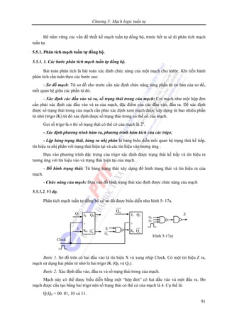 Chương 5: Mạch logic tuần tự
91
Để nắm vững các vấn đề thiết kế mạch tuần tự đồng bộ, trước hết ta sẽ đi phân tích mạch
tuần tự.
5.5.1. Phân tích mạch tuần tự đồng bộ.
5.5.1. 1. Các bước phân tích mạch tuần tự đồng bộ.
Bài toán phân tích là bài toán xác định chức năng của một mạch cho trước. Khi tiến hành
phân tích cần tuân theo các bước sau:
- Sơ đồ mạch: Từ sơ đồ cho trước cần xác định chức năng từng phần tử cơ bản của sơ đồ,
mối quan hệ giữa các phần tử đó.
- Xác định các đầu vào và ra, số trạng thái trong của mạch: Coi mạch như một hộp đen
cần phải xác định các đầu vào và ra của mạch, đặc điểm của các đầu vào, đầu ra. Để xác định
được số trạng thái trong của mạch cần phải xác định xem mạch được xây dựng từ bao nhiêu phần
tử nhớ (trigơ JK) từ đó xác định được số trạng thái trong có thể có của mạch.
Gọi số trigơ là n thì số trạng thái có thể có của mạch là 2n
.
- Xác định phương trình hàm ra, phương trình hàm kích của các trigơ.
- Lập bảng trạng thái, bảng ra nhị phân là bảng biểu diễn mối quan hệ trạng thái kế tiếp,
tín hiệu ra nhị phân với trạng thái hiện tại và các tín hiệu vào tương ứng .
Dựa vào phương trình đặc trưng của trigơ xác định được trạng thái kế tiếp và tín hiệu ra
tương ứng với tín hiệu vào và trạng thái hiện tại của mạch.
- Đồ hình trạng thái: Từ bảng trạng thái xây dựng đồ hình trạng thái và tín hiệu ra của
mạch.
- Chức năng của mạch: Dựa vào đồ hình trạng thái xác định được chức năng của mạch
5.5.1.2. Ví dụ.
Phân tích mạch tuần tự đồng bộ có sơ đồ được biểu diễn như hình 5- 17a.
Bước 1. Sơ đồ trên có hai đầu vào là tín hiệu X và xung nhịp Clock. Có một tín hiệu Z ra,
mạch sử dụng hai phần tử nhớ là hai trigơ JK (Q0 và Q1).
Bước 2: Xác định đầu vào, đầu ra và số trạng thái trong của mạch.
Mạch này có thể được biểu diễn bằng một “hộp đen” có hai đầu vào và một đầu ra. Do
mạch được cấu tạo bằng hai trigơ nên số trạng thái có thể có của mạch là 4. Cụ thể là:
Q1Q0 = 00. 01, 10 và 11.
Clock
J0 Q0
>
K0 0Q
J1 Q1
>
K1 1Q
1
Q1
0Q
Q0
Q1
X
0Q
Hình 5-17a)
Z
 
