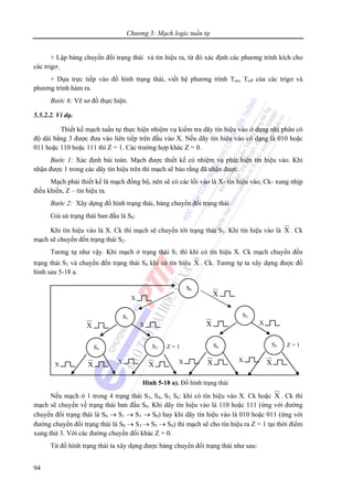 Chương 5: Mạch logic tuần tự
94
+ Lập bảng chuyển đổi trạng thái và tín hiệu ra, từ đó xác định các phương trình kích cho
các trigơ.
+ Dựa trực tiếp vào đồ hình trạng thái, viết hệ phương trình Ton, Toff của các trigơ và
phương trình hàm ra.
Bước 6: Vẽ sơ đồ thực hiện.
5.5.2.2. Ví dụ.
Thiết kế mạch tuần tự thực hiện nhiệm vụ kiểm tra dãy tín hiệu vào ở dạng nhị phân có
độ dài bằng 3 được đưa vào liên tiếp trên đầu vào X. Nếu dãy tín hiệu vào có dạng là 010 hoặc
011 hoặc 110 hoặc 111 thì Z = 1. Các trường hợp khác Z = 0.
Bước 1: Xác định bài toán. Mạch được thiết kế có nhiệm vụ phát hiện tín hiệu vào. Khi
nhận được 1 trong các dãy tín hiệu trên thì mạch sẽ báo rằng đã nhận được.
Mạch phải thiết kế là mạch đồng bộ, nên sẽ có các lối vào là X- tín hiệu vào, Ck- xung nhịp
điều khiển, Z – tín hiệu ra.
Bước 2: Xây dựng đồ hình trạng thái, bảng chuyển đổi trạng thái
Giả sử trạng thái ban đầu là S0:
Khi tín hiệu vào là X. Ck thì mạch sẽ chuyển tới trạng thái S1. Khi tín hiệu vào là X . Ck
mạch sẽ chuyển đến trạng thái S2.
Tương tự như vậy. Khi mạch ở trạng thái S1 thì khi có tín hiệu X. Ck mạch chuyển đến
trạng thái S3 và chuyển đến trạng thái S4 khi có tín hiệu X . Ck. Tương tự ta xây dựng được đồ
hình sau 5-18 a.
Nếu mạch ở 1 trong 4 trạng thái S3, S4, S5, S6: khi có tín hiệu vào X. Ck hoặc X . Ck thì
mạch sẽ chuyển về trạng thái ban đầu S0. Khi dãy tín hiệu vào là 110 hoặc 111 (ứng với đường
chuyển đổi trạng thái là S0 → S1 → S3 → S0) hay khi dãy tín hiệu vào là 010 hoặc 011 (ứng với
đường chuyển đổi trạng thái là S0 → S3 → S5 → S0) thì mạch sẽ cho tín hiệu ra Z = 1 tại thời điểm
xung thứ 3. Với các đường chuyển đổi khác Z = 0.
Từ đồ hình trạng thái ta xây dựng được bảng chuyển đổi trạng thái như sau:
Hình 5-18 a). Đồ hình trạng thái
S0
S1
S3S4 Z = 1
XX
S2
S5S6 Z = 1
XX
X
X
X X X
X X X X X
 