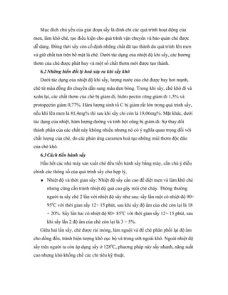 Mục đích chủ yếu của giai đoạn sấy là đình chỉ các quá trình hoạt động của
men, làm khô chè, tạo điều kiện cho quá trình vận chuyển và bảo quản chè được
dễ dàng. Đồng thời sấy còn cố định những chất đã tạo thành do quá trình lên men
và giữ chất tan trên bề mặt lá chè. Dưới tác dụng của nhiệt độ khi sấy, các hương
thơm của chè được phát huy và một số chất thơm mới được tạo thành.
   6.2 Những biến đổi lý hoá xảy ra khi sấy khô
   Dưới tác dụng của nhiệt độ khi sấy, lượng nước của chè được bay hơi mạnh,
chè từ màu đồng đỏ chuyển dần sang màu đen bóng. Trong khi sấy, chè khô đi và
xoăn lại, các chất thơm của chè bị giảm đi, hidro pectin cũng giảm đi 1,5% và
protopectin giảm 0,77%. Hàm lượng sinh tố C bị giảm rất lớn trong quá trình sấy,
nếu khi lên men là 81,4mg% thì sau khi sấy chỉ còn là 18,06mg%. Mặt khác, dưới
tác dụng của nhiệt, hàm lượng đường và tinh bột cũng bị giảm đi. Sự thay đổi
thành phần của các chất này không nhiều nhưng nó có ý nghĩa quan trọng đối với
chất lượng của chè, do các phản ứng caramen hoá tạo những mùi thơm độc đáo
của chè khô.
   6.3 Cách tiến hành sấy
   Hầu hết các nhà máy sản xuất chè đều tiến hành sấy bằng máy, cần chú ý điều
chỉnh các thông số của quá trình sấy cho hợp lý.
   ♦ Nhiệt độ và thời gian sấy: Nhiệt độ sấy cần cao để diệt men và làm khô chè
      nhưng cũng cần tránh nhiệt độ quá cao gây mùi chè cháy. Thông thường
      người ta sấy chè 2 lần với nhiệt độ sấy như sau: sấy lần một có nhiệt độ 90÷
      950C với thời gian sấy 12÷ 15 phút, sau khi sấy độ ẩm của chè còn lại là 18
      ÷ 20%. Sấy lần hai có nhiệt độ 80÷ 850C với thời gian sấy 12÷ 15 phút, sau
      khi sấy lần 2 độ ẩm của chè còn lại là 3 ÷ 5%.
   Giữa hai lần sấy, chè được rải mỏng, làm nguội và để chè phân phối lại độ ẩm
cho đồng đều, tránh hiện tượng khô cục bộ và trong ướt ngoài khô. Ngoài nhiệt độ
sấy trên người ta còn áp dụng sấy ở 1280C, phương pháp này sấy nhanh, năng suất
cao nhưng khó khống chế các chỉ tiêu kỹ thuật.
 