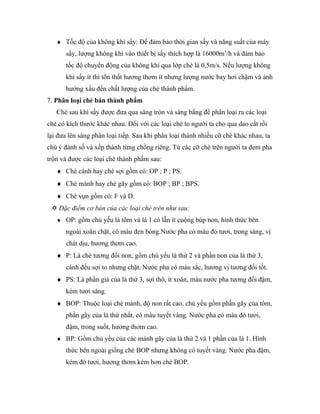 ♦ Tốc độ của không khí sấy: Để đảm bảo thời gian sấy và năng suất của máy
       sấy, lượng không khí vào thiết bị sấy thích hợp là 16000m3/h và đảm bảo
       tốc độ chuyển động của không khí qua lớp chè là 0,5m/s. Nếu lượng không
       khí sấy ít thì tổn thất hương thơm ít nhưng lượng nước bay hơi chậm và ảnh
       hưởng xấu đến chất lượng của chè thành phẩm.
7. Phân loại chè bán thành phẩm
   Chè sau khí sấy được đưa qua sàng tròn và sàng bằng để phân loại ra các loại
chè có kích thước khác nhau. Đối với các loại chè to người ta cho qua dao cắt rồi
lại đưa lên sàng phân loại tiếp. Sau khi phân loại thành nhiều cỡ chè khác nhau, ta
chú ý đánh số và xếp thành từng chồng riêng. Từ các cỡ chè trên người ta đem pha
trộn và được các loại chè thành phẩm sau:
   ♦ Chè cánh hay chè sợi gồm có: OP ; P ; PS.
   ♦ Chè mảnh hay chè gãy gồm có: BOP ; BP ; BPS.
   ♦ Chè vụn gồm có: F và D.
  Đặc điểm cơ bản của các loại chè trên như sau:
   ♦ OP: gồm chủ yếu là tôm và lá 1 có lẫn ít cuộng búp non, hình thức bên
       ngoài xoăn chặt, có màu đen bóng.Nước pha có màu đỏ tươi, trong sáng, vị
       chát dịu, hương thơm cao.
   ♦ P: Lá chè tương đối non, gồm chú yếu lá thứ 2 và phần non của lá thứ 3,
       cánh đều sợi to nhưng chặt. Nước pha có màu sắc, hương vị tương đối tốt.
   ♦ PS: Là phần già của lá thứ 3, sợi thô, ít xoăn, màu nước pha tương đối đậm,
       kém tươi sáng.
   ♦ BOP: Thuộc loại chè mảnh, độ non rất cao, chủ yếu gồm phần gãy của tôm,
       phần gãy của lá thứ nhất, có màu tuyết vàng. Nước pha có màu đỏ tươi,
       đậm, trong suốt, hương thơm cao.
   ♦ BP: Gồm chủ yếu của các mảnh gãy của lá thứ 2 và 1 phần của lá 1. Hình
       thức bên ngoài giống chè BOP nhưng không có tuyết vàng. Nước pha đậm,
       kém đỏ tươi, hương thơm kém hơn chè BOP.
 