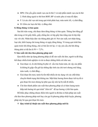 ♦ BPS: Chủ yếu gồm mảnh vụn của lá thứ 3 và một phần mảnh vụn của lá thứ
      2. Hình dáng ngoài to thô hơn BOP, BP và nước pha có màu tối đậm.
   ♦ F: Là các chè vụn nát trong quá trình phân loại, màu nước tối, vị chát đắng.
   ♦ D: Gồm các loại chè bột, vị đắng chát.
8. Đóng thùng và bảo quản
   Sau khi trộn xong, chè được đem đóng thùng và bảo quản. Thùng làm bằng gỗ
dán trong có lót giấy thiếc, giấy chống ẩm và lớp giấy bản trắng mịn là lớp tiếp
xúc với chè. Nhãn hiệu dán vào thùng phải ghi rõ: Nơi sản xuất, nơi nhận hàng,
loại chè, khối lượng chè trong thùng và ngày đóng thùng. Vì trong quá trình bảo
quản trước khi đóng thùng, chè có hút ẩm trở lại, vì vậy yêu cầu chè khi đóng
thùng phải có độ ẩm là W<= 7,5%.
9. Sản xuất chè đen theo phương pháp mới
   Qua nhiều năm áp dụng phương pháp cũ để sản xuất chè đen, người ta đã tổng
kết được nhiều kinh nghiệm và rút ra được những thiếu sót như sau:
   ♦ Giai đoạn vò, lá chè không bị phá vỡ cấu trúc hoàn toàn, do vậy các phần
      lá không bị giập vẫn giữ lại những đặc tính của chè tươi nhưng mùi hăng,
      màu xanh, vị chát đắng…
   ♦ Giai đoạn lên men, tanin bị tổn thất nhiều do tác dụng với các chất khác
      chuyển thành trạng thái không tan. Mặt khác hương thơm được tích tụ tốt ở
      giai đoạn lên men nhưng lại phải qua sấy nên lại bị mất đi nhiều.
   ♦ Chè đen thành phẩm sản xuất theo phương pháp cũ có hàm lượng tanin
      thấp ảnh hưởng tới quá trình ”chín tới” để tạo hương vị khi bảo quản.
   Để khắc phục những nhược điểm trên người ta đã đưa ra biện pháp sản xuất
chè đen theo phương pháp mới hay còn gọi là phương pháp nhiệt luyện, phương
pháp này bỏ qua giai đoạn lên men.
    Quy trình kỹ thuật sản xuất theo phương pháp mới là:
 