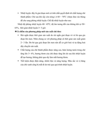    Nhiệt luyện: đây là giai đoạn mới có tính chất quyết định tới chất lượng chè
       thành phẩm. Chè sau khi sấy còn nóng ( ở 60 ÷ 700C ) được đưa vào thùng
       để cho sang phòng nhiệt luyện. Chế độ nhiệt luyện như sau:
   Nhiệt độ phòng nhiệt luyện 40÷ 450C, độ ẩm tương đối của không khí φ=50÷
65%, thời gian nhiệt luyện 3÷ 5 giờ.
Ưu điểm của phương pháp mới sản xuất chè đen:
      Rút ngắn được thời gian sản xuất do rút ngắn giai đoạn vò và bỏ qua gia
       đoạn lên men. Nhìn chung so với phương pháp cũ thời gian sản xuất giảm
       2÷ 3 lần. Do bỏ qua giai đoạn lên men nên dễ cơ giới hoá và tự động hoá
       dây chuyền sản xuất.
    Chất lượng của chè thành phẩm được nâng cao, hàm lương tanin trong chè
       tăng lên 3÷ 6%, hương thơm của chè được tăng lên do sau khi nhiệt luyện
       đề tạo hương, không phải qua sấy làm mất hương thơm.
    Tiết kiệm được điện năng, nhiên liệu và năng lượng. Màu sắc và vị hăng
       của chè xanh cũng bị mất đi do trải qua quá trình nhiệt luyện.
 