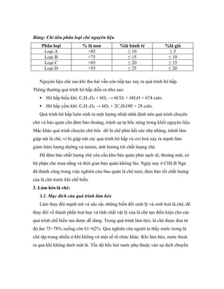 Bảng: Chỉ tiêu phân loại chè nguyên liệu
       Phân loại          % lá non            %lá bánh tẻ             %lá già
        Loại A              >85                  ≤ 10                  ≤5
        Loại B              >75                  ≤ 15                  ≤ 10
        Loại C              >65                  ≤ 20                  ≤ 15
        Loại D              >55                  ≤ 25                  ≤ 20

   Nguyên liệu chè sau khi thu hái vẫn còn tiếp tục xảy ra quá trình hô hấp.
Thông thường quá trình hô hấp diễn ra như sau:
        Hô hấp hiếu khí: C6H12O6 + 6O2 → 6CO2 + 6H2O + 674 calo.
        Hô hấp yếm khí: C6H12O6 → 6O2 + 2C2H5OH + 28 calo.
   Quá trình hô hấp luôn sinh ra một lượng nhiệt nhất định nên quá trình chuyên
chở và bảo quản cần đảm bảo thoáng, tránh sự tự bốc nóng trong khối nguyên liệu.
Mặc khác quá trinh chuyên chở bốc dỡ lá chè phải hết sức nhẹ nhàng, tránh làm
giập nát lá chè, vì bị giập nát các quá trình hô hấp và oxi hoá xảy ra mạnh làm
giảm hàm lượng đường và tannin, ảnh hưởng tới chất lượng chè.
   Để đảm bào chất lượng chè yêu cầu kho bảo quản phải sạch sẽ, thoáng mát, có
bộ phận che mưa nắng và thời gian bảo quản không lâu. Ngày nay ở CHLB Nga
đã thành công trong việc nghiên cứu bảo quản lá chè tươi, đảm bảo tốt chất lượng
của lá chè trước khi chế biến.
3. Làm héo lá chè:
   3.1. Mục đích của quá trình làm héo
   Làm thay đổi mạnh mẽ và sâu sắc những biến đổi sinh lý và sinh hoá lá chè, để
thay đổi về thành phần hoá học và tính chất vật lý của lá chè tạo điều kiện cho các
quá trình chế biến sau được dễ dàng. Trong quá trình làm héo, lá chè được đưa từ
độ ẩm 75÷78% xuống còn 61÷62%. Qua nghiên cứu người ta thấy nước trong lá
chè tập trung nhiều ở khí khổng và một số tổ chức khác. Khi làm héo, nước thoát
ra qua khí khổng dưới măt lá. Tốc độ bốc hơi nước phụ thuộc vào sự dịch chuyển
 