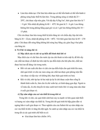 ♦ Làm héo nhân tạo: Chè làm héo nhân tạo có thể tiến hành có thể tiến hành ở
       phòng nóng hoặc thiết bị làm héo. Trong phòng nóng có nhiệt độ 25 ÷
       280C, chè được xếp trên giàn. Với độ dày 0,5kg/1m2, thời gian làm héo là 7
       ÷ 8 giờ. Nếu nhiệt độ phòng là 40 ÷ 450C thì gian là 5 ÷ 6 giờ. Lưu thông
       không khí trong phòng bằng quạt gió và cứ 1 giờ lưu thông không khí 10 ÷
       15 phút.
   Chè còn được làm héo trong thiết bị kiểu băng tải với chiều dày lớp chè trên
băng là 20 ÷ 22cm, nhiệt độ phòng là 46 ÷ 480C. Với thời gian làm héo là 85 ÷ 270
phút. Chè được đốt nóng bằng không khí nóng hay bằng các giàn ống ở hai phía
của băng tải.
4. Vò Chè và sàng chè vò
   4.1 Mục đích của vò chè và sự biến đổi hình thái khi vò
   Mục đích của vò chè làm cho nước ép của chè thoát ra trên mặt lá, để khi sấy
các chất tan được cố định lại trên mặt lá, tạo điều kiện cho khi pha chè, chất tan
được hoà tan dễ dàng vào trong nước.
   ♦ Đối với sản xuất chè đen vò chè còn tạo điều kiện cho quá trình lên men,
       nhờ quá trình vò chè các men cùng các chất tan được giải phóng trộn lẫn
       vào nhau và tiếp xúc với không khí, thực hiện quá trình oxi hoá.
   ♦ Khi vò chè, nhờ áp lực từ hai mặt ép lại lá chè được cuộn theo sống lá
       thành hình xoắn ốc, làm cho lá chè xoắn lại, có hình dạng gọn đẹp. Ngoài ra
       về màu sắc, lá chè chuyển từ màu xanh tươi trước khi vò sang màu nâu nhạt
       ở cuối giai đoạn vò.
   4.2 Sự xâm nhập của oxi vào khối lá trong khi vò
     Trong khi vò chè, các quá trình sinh hoá xảy ra mạnh và liên quan mật thiết
và lượng oxi xâm nhập vào khối lá. Trong khi đó quá trình hô hấp giảm dần và
ngừng hẳn ở cuối giai đoạn vò. Theo nghiên cứu của Subert thì sự xâm nhập của
oxi vào khối lá khi vò tăng lên đột ngột. So sánh sự xâm nhập của oxi vào khối lá
trong tất cả các quá trình chế biến ta có:
         ♦ Giai đoạn làm héo chiếm 14%.
 