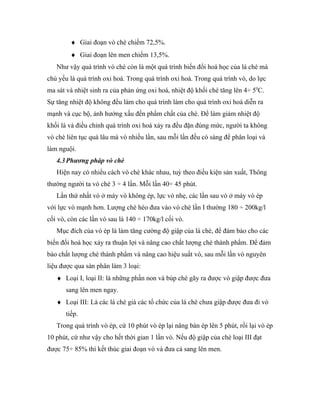 ♦ Giai đoạn vò chè chiếm 72,5%.
        ♦ Giai đoạn lên men chiếm 13,5%.
   Như vậy quá trình vò chè còn là một quá trình biến đổi hoá học của lá chè mà
chủ yếu là quá trình oxi hoá. Trong quá trình oxi hoá. Trong quá trình vò, do lực
ma sát và nhiệt sinh ra của phản ứng oxi hoá, nhiệt độ khối chè tăng lên 4÷ 50C.
Sự tăng nhiệt độ không đều làm cho quá trình làm cho quá trình oxi hoá diễn ra
mạnh và cục bộ, ảnh hưởng xấu đến phẩm chất của chè. Để làm giảm nhiệt độ
khối lá và điều chỉnh quá trình oxi hoá xảy ra đều đặn đúng mức, người ta không
vò chè liên tục quá lâu mà vò nhiều lần, sau mỗi lần đều có sàng để phân loại và
làm nguội.
   4.3 Phương pháp vò chè
   Hiện nay có nhiểu cách vò chè khác nhau, tuỳ theo điều kiện sản xuất, Thông
thường người ta vò chè 3 ÷ 4 lần. Mỗi lần 40÷ 45 phút.
   Lần thứ nhất vò ở máy vò không ép, lực vò nhẹ, các lần sau vò ở máy vò ép
với lực vò mạnh hơn. Lượng chè héo đưa vào vò chè lần I thường 180 ÷ 200kg/l
cối vò, còn các lần vò sau là 140 ÷ 170kg/l cối vò.
   Mục đích của vò ép là làm tăng cường độ giập của lá chè, để đảm bảo cho các
biến đổi hoá học xảy ra thuận lợi và nâng cao chất lượng chè thành phẩm. Để đảm
bảo chất lượng chè thành phẩm và nâng cao hiệu suất vò, sau mỗi lần vò nguyên
liệu được qua sàn phân làm 3 loại:
   ♦ Loại I, loại II: là những phần non và búp chè gãy ra được vò giập được đưa
       sang lên men ngay.
   ♦ Loại III: Là các lá chè già các tổ chức của lá chè chưa giập được đưa đi vò
       tiếp.
   Trong quá trình vò ép, cứ 10 phút vò ép lại nâng bàn ép lên 5 phút, rồi lại vò ép
10 phút, cứ như vậy cho hết thời gian 1 lần vò. Nếu độ giập của chè loại III đạt
được 75÷ 85% thì kết thúc giai đoạn vò và đưa cả sang lên men.
 