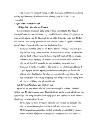Tốc độ của máy vò cũng ảnh hưởng lớn đến chất lượng chè thành phẩm, thông
thường người ta dùng các máy vò chè có số vòng quay là 45; 50 ; 55 ; 60
vòng/phút.
5. Quá trình lên men chè đen
   5.1 Mục đích của quá trình lên men
   Lên men là quá trình quan trọng trong kỹ thuật sản xuất chè đen. Thực tế
những biến đổi sinh hoá của lá chè, xảy ra từ khi làm héo, nhưng đến giai đoạn lên
men nó mới xảy ra biến đổi đầy đủ và sâu sắc nhất, để tạo nên phẩm chất đặc biệt
của chè đen. Nhìn chung quá trình lên men chè đen xảy ra 4 ÷ 5 giờ kể từ khi bắt
đầu vò. Toàn bộ quá trình lên men chia làm hai giai đoạn:
   ♦ Giai đoạn thứ nhất: kể từ khi bắt đầu vò đến khi vò xong. Trong thời gian
      này dưới tác dụng của men oxi hoá các catechine của tannin chè bị oxi hoá
      chuyển thành orthoquynone, là chất có hoạt tính mạnh có thể oxi hoá các
      chất khác, hoặc ngưng tụ với nhau để tạo thành các sản phẩm có màu. Vì
      vậy khi vò, lá chè từ xanh chuyển sang màu hung hung (nâu nhạt).
   ♦ Giai đoạn thứ 2: kể từ sau khi vò đến trước khi sấy với thời gian khoảng 2 ÷
      3 giờ. Nguyên liệu chè ở phòng lên men luôn được phun hơi ẩm và điều
      chỉnh ở nhiệt độ nhất định thích hợp cho quá trình lên men. Trong thời gian
      này chè chuyển từ màu hung hung sang màu đồng đỏ và toả ra hương thơm
      dễ chịu,vì chè không chat gắt mà chát dịu.
   5.2. Cơ sở lý thuyết của quá trình lên men
   Quá trình lên men xảy ra biến đổi mạnh mẽ thành phần hoá học của lá chè.
Những biến đổi này liên quan nhiều đến nhiệt độ, độ ẩm, hệ vi sinh vật và men của
nguyên liệu chè, trong đó vai trò quan trọng quyết định sự thay đổi thành phần và
chất lượng chè thành phẩm là men.
   ♦ Sự tác dụng của men: Trong quá trình sản xuất chè đen tác dụng chủ yếu
      đến các biến đổi thành phần hoá học là chất xúc tác của men. Theo
      M.B.Cutravaimen, peroxidaza oxi hoá tannin chè sâu sắc nhất và sử dụng
      tannin lớn nhất, để tạo nên các sản phẩm không màu hoặc màu sữa có vị
 