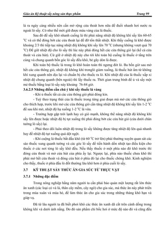 Giáo án Kỹ thuật sấy nông sản thực phẩm Trang 99
lá ra ngày càng nhiều nên cần mở rộng cửa thoát hơn nữa để đuổi nhanh hơi nước ra
ngoài lò sấy. Có như thế mới giữ được màu vàng của lá thuốc.
Sau đó để sấy khô nhanh cuống lá thì phải nâng nhiệt độ không khí sấy lên 60-65
o
C và có thể đóng bớt các cửa thoát lại để đỡ tổn thất nhiệt. Khi thấy cuống lá khô được
khoảng 2/3 thì tiếp tục nâng nhiệt đôj không khí sấy lên 70 o
C (nhưng không vượt quá 70
o
C) Để giữ nhiệt độ cho lò sấy thì lúc này phải đóng hết các cửa thông gió lại (kể cả cửa
thoát và cửa hút). Cứ giữ ở nhiệt độ này cho tới khi toàn bộ cuống lá thuốc ở tầng trên
cùng và chung quanh bốn góc lò sấy đều khô, bẻ gãy dòn là được.
Khi toàn bộ thuốc lá trong lò khô hoàn toàn thì ngưng đót lò. Ba bốn giờ sau mở
hết các cửa thông gió, nhiệt độ không khí tronglò giảm xuống, lá thuốc hút ẩm từ không
khí xung quanh nên dịu lại và chuẩn bị cho thuốc ra lò. Khi nhiệt độ của lá thuốc xấp xỉ
nhiệt độ chung quanh (bên ngoài) thì lấy thuốc ra. Thời gian trung bình để ủ và sấy một
mẻ thuốc bằng loại lò sấy này khoảng 76-84 giờ.
3.6.2.5 Những điểm cần chú ý khi sấy thuốc lá vàng
- Khi ủ thuốc tất cả các cửa thông gió phải đóng kín.
- Tuỳ theo trạng thái của lá thuốc trong từng giai đoạn mà mở các cửa thông gió
cho thích hợp, trước khi mở các cửa thông gió cần tăng nhiệt độ không khí sấy lên 1-2 o
C
để sau khi mở, nhiệt độ hạ xuống 1-2 o
C là vừa.
- Trường hợp gặp trời lạnh hay có gió mạnh, không thể nâng nhiệt độ không khí
sấy lên được hoặc nhiệt độ bị tụt xuống thì phải đóng bớt các cửa hút gió (cửa dưới chân
tường lò sấy) lại.
- Phải theo dõi luôn nhiệt độ trong lò sấy không được tăng nhiệt độ lên quá nhanh
hay để nhiệt độ tụt xuống quá dột ngột.
- Khi cuộng lá thuốc bắt đầu khô (từ 60 o
C trở lên) phải thường xuyên quan sát các
sào thuốc xung quanh tường và các góc lò sấy để tiến hành dồn nhiệt tạo điều kiện cho
thuốc ở các nơi tỏng lò sấy khô đều. Nếu thấy thuốc ở một phía nào đó khô trước thì
đóng cửa thoát và mở cửa hút của phía ấy lại. Ngược lại, phía nào thuốc chưa khô thì
phải mở hết cửa thoát và đóng cửa hút ở phía đó lại cho thuốc chóng khô. Kinh nghiệm
cho thấy, thuốc ở phía đầu lò đốt thường lâu khô hơn ở phía cuối lò sấy.
3.7 KỸ THUẬT SẤY THỨC ĂN GIA SÚC TỪ THỰC VẬT
3.7.1 Những đặc điểm
Trong nông nghiệp hằng năm người ta cần phải bảo quản một lượng rất lớn thức
ăn xanh (các loại cỏ và lá, thân cây mềm, cây ngô) cho gia súc, mà thức ăn này phát triển
trong mùa xuân và mùa hè, để làm thức ăn cho gia súc trong những tháng khô hạn và
giáp vụ.
Đã từ lâu người ta đã biết phơi khô các thức ăn xanh dã cắt trên cánh dồng trong
không khí và dưới ánh nắng. Do đó sản phẩm chỉ bốc hơi ở mức độ nào đó và cũng đều
 
